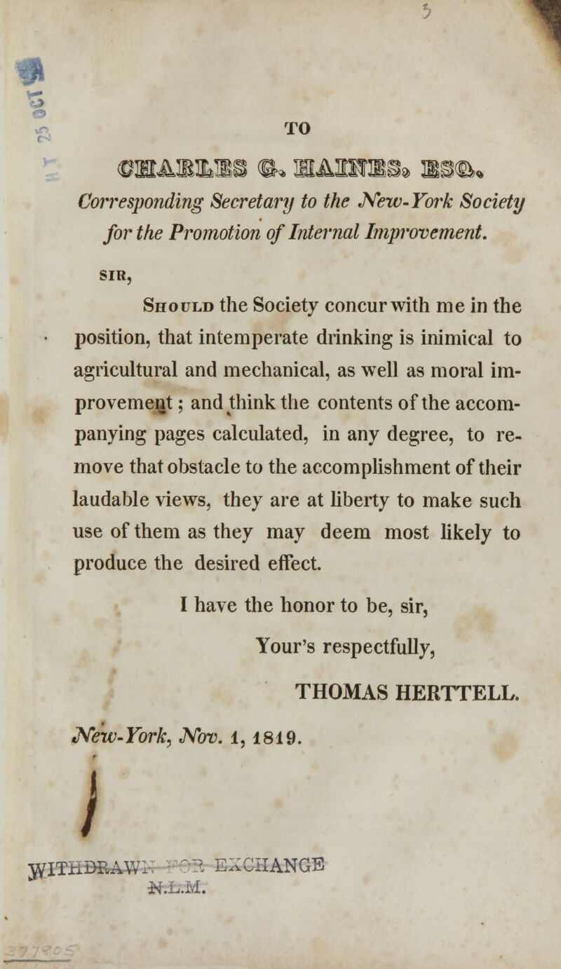 e TO gibaimlss ®* hahtso* x^iw Corresponding Secretary to the New-York Society for the Promotion of Internal Improvement. SIR, Should the Society concur with me in the position, that intemperate drinking is inimical to agricultural and mechanical, as well as moral im- provement ; and think the contents of the accom- panying pages calculated, in any degree, to re- move that obstacle to the accomplishment of their laudable views, they are at liberty to make such use of them as they may deem most likely to produce the desired effect. I have the honor to be, sir, Your's respectfully, THOMAS HERTTELL. New-York. Nov. 1,1819. i WITHDRAW!. '- ElfcCHANQB