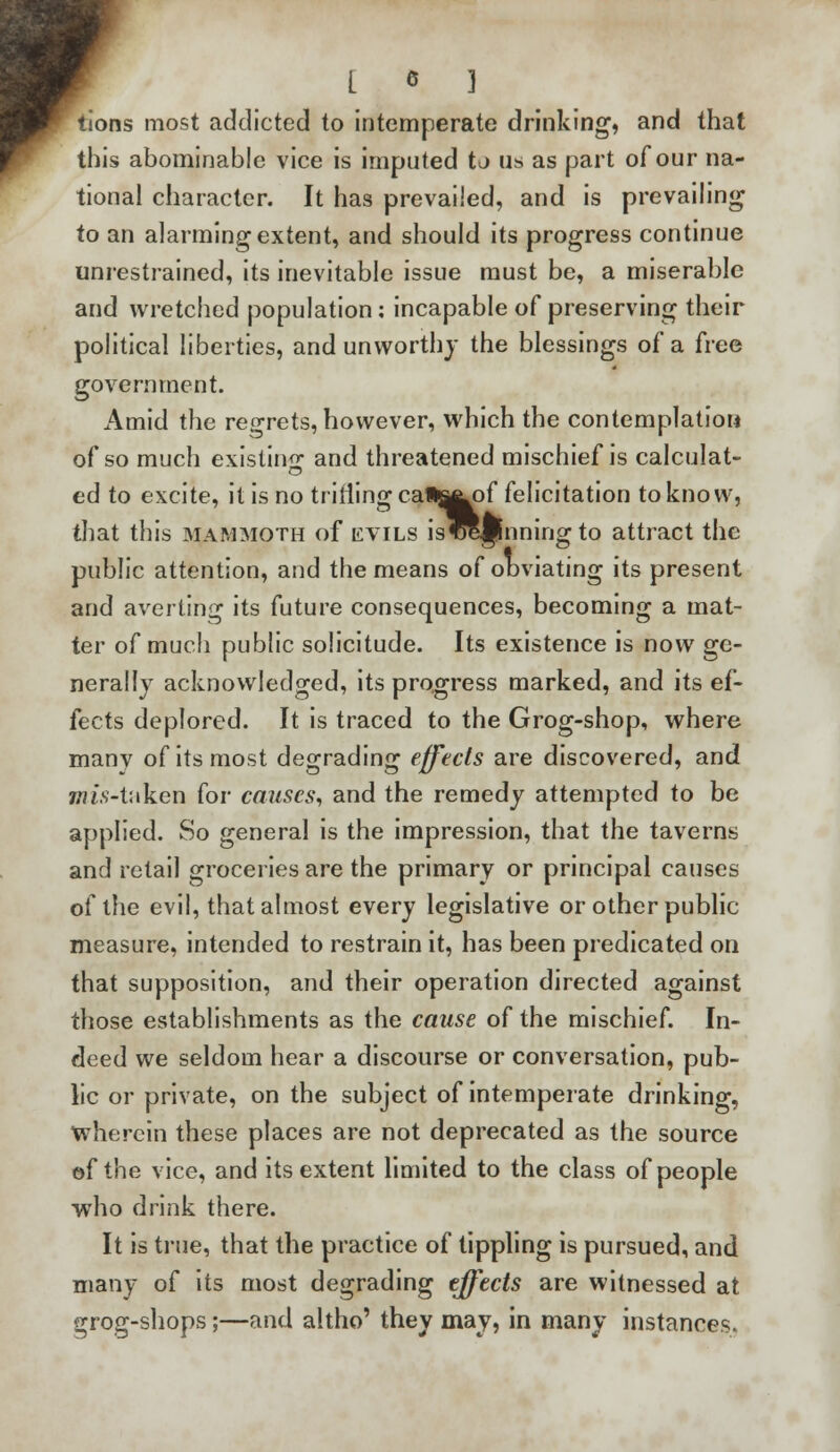 tions most addicted to intemperate drinking, and that this abominable vice is imputed to us as part of our na- tional character. It has prevailed, and is prevailing to an alarming extent, and should its progress continue unrestrained, its inevitable issue must be, a miserable and wretched population: incapable of preserving their political liberties, and unworthy the blessings of a free government. Amid the regrets, however, which the contemplation of so much existing and threatened mischief is calculat- ed to excite, it is no trifling cat^of felicitation to know, that this mammoth of evils isCipnning to attract the public attention, and the means of obviating its present and averting its future consequences, becoming a mat- ter of much public solicitude. Its existence is now ge- nerally acknowledged, its progress marked, and its ef- fects deplored. It is traced to the Grog-shop, where many of its most degrading effects are discovered, and mis-taken for causes, and the remedy attempted to be applied. So general is the impression, that the taverns and retail groceries are the primary or principal causes of the evil, that almost every legislative or other public measure, intended to restrain it, has been predicated on that supposition, and their operation directed against those establishments as the cause of the mischief. In- deed we seldom hear a discourse or conversation, pub- lic or private, on the subject of intemperate drinking, wherein these places are not deprecated as the source of the vice, and its extent limited to the class of people who drink there. It is true, that the practice of tippling is pursued, and many of its most degrading effects are witnessed at grog-shops;—and altho' they may, in many instances.