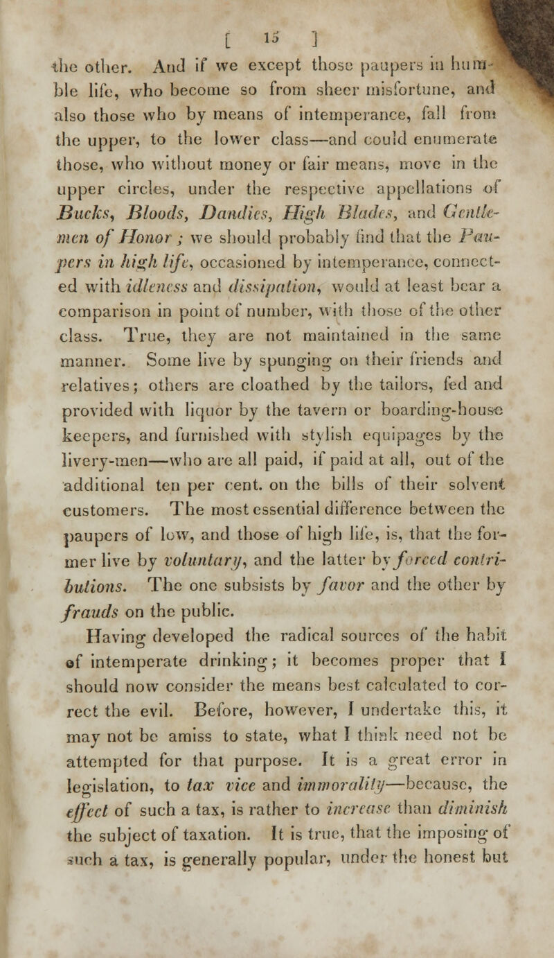 [ ts 3 ihe other. Arid if we except those paupers in hun ble life, who become so from sheer misfortune, and also those who by means of intemperance, fall front the upper, to the lower class—and could enumerate those, who without money or fair means, move in the upper circles, under the respective appellations of Bucks, Bloods, Dandies, High Blades, and Gentle- men of Honor ; we should probably find that the Pau- pers in high life, occasioned by intemperance, connect- ed with idleness and dissipation, would at least bear a comparison in point of number, with those of the other class. True, they are not maintained in the same manner. Some live by spunging on their friends and relatives; others are cloathed by the tailors, fed and provided with liquor by the tavern or boarding-house keepers, and furnished with stylish equipages by the livery-men—who are all paid, if paid at all, out of the additional ten per cent, on the bills of their solvent customers. The most essential difference between the paupers of low, and those of high life, is, that the for- mer live by voluntary, and the latter by forced contri- butions. The one subsists by favor and the other by frauds on the public. Having developed the radical sources of the habit of intemperate drinking; it becomes proper that I should now consider the means best calculated to cor- rect the evil. Before, however, I undertake this, it may not be amiss to state, what I think need not be attempted for that purpose. It is a great error in legislation, to tax vice and immorality—because, the effect of such a tax, is rather to increase than diminish the subject of taxation. It is true, that the imposing of stfch a tax, is generally popular, under the honest but