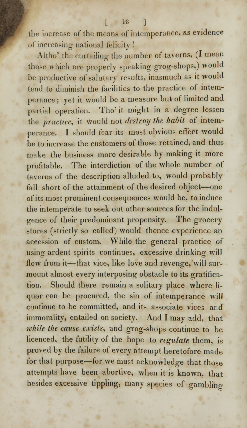 the increase of the means of intemperance, as evidence of increasing national felicity ! Aitho' the curtailing the number of taverns, (I mean those which are properly speaking grog-shops,) would be productive of salutary results, inasmuch as it would tend to diminish the facilities to the practice of intem- perance ; yet it would be a measure but of limited and partial operation. Tho' it might in a degree lessen the practice, it would not destroy the habit of intem- perance. I should fear its most obvious effect would be to increase the customers of those retained, and thus make the business more desirable by making it more profitable. The interdiction of the whole number of taverns of the description alluded to, would probably fall short of the attainment of the desired object—one of its most prominent consequences would be, to induce the intemperate to seek out other sources for the indul- gence of their predominant propensity. The grocery stores (strictly so called) would thence experience an accession of custom. While the general practice of using ardent spirits continues, excessive drinking will flow from it—that vice, like love and revenge, will sur- mount almost every interposing obstacle to its gratifica- tion. Should there remain a solitary place where li- quor can be procured, the sin of intemperance will continue to be committed, and its associate vices and immorality, entailed on society. And I may add, that while the cause exists, and grog-shops continue to be licenced, the futility of the hope to regulate them, is proved by the failure of every attempt heretofore made for that purpose—for we must acknowledge that those attempts have been abortive, when it is known, that besides excessive tippling, many species of gambling