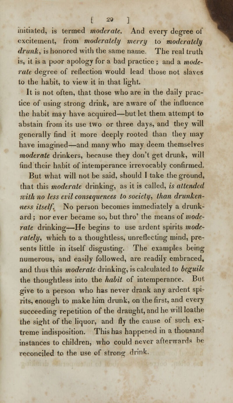 initiated, is termed moderate. And every degree of excitement, from moderately merry to moderately drunk, is honored with the same name. The real truth is, it is a poor apology for a bad practice ; and a mode- rate degree of reflection would lead those not slaves to the habit, to view it in that light. It is not often, that those who are in the daily prac- tice of using strong drink, are aware of the influence the habit may have acquired—but let them attempt to abstain from its use two or three days, and they will generally find it more deeply rooted than they may have imagined—and many who may deem themselves moderate drinkers, because they don't get drunk, will find their habit of intemperance irrevocably confirmed. But what will not be said, should I take the ground, that this moderate drinking, as it is called, is attended with no less evil consequences to society, than drunken- ness itself. No person becomes immediately a drunk- ard ; nor ever became so, but thro' the means of mode- rate drinking—He begins to use ardent spirits mode- rately, which to a thoughtless, unreflecting mind, pre- sents little in itself disgusting. The examples being numerous, and easily followed, are readily embraced, and thus this moderate drinking, is calculated to beguile the thoughtless into the habit of intemperance. But give to a person who has never drank any ardent spi- rits, enough to make him drunk, on the first, and every succeeding repetition of the draught, and he will loathe the sight of the liquor, and fly the cause of such ex- treme indisposition. This has happened in a thousand instances to children, who could never afterwards br reconciled to the use of strong drink.