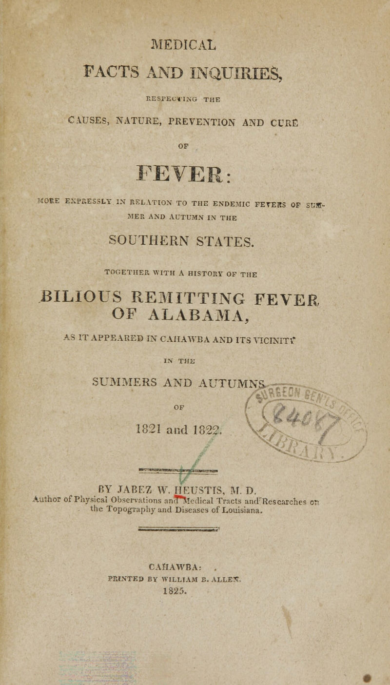 MEDICAL FACTS AND INQUIRIES, RESPECTING THE CAUSES, NATURE, PREVENTION AND CURE OF MORE EXPRESSLY IN RELATION TO THE ENDEMIC FETERS OF SUM- MER AND AUTUMN IN THE SOUTHERN STATES. TOGETHER WITH A HISTORY OF THE BILIOUS REMITTING FEVER OF ALABAMA, AS IT APPEARED IN C AHAWBA AND ITS VICINITY* IN THE SUMMERS AND AUTUMNS, 1821 and 1822. 7l BY JABEZ W. IIEUSTTS, M. D. Author of Physical Observations ancPtecrtical Tracts aiul'Researche^ or the Topography and Diseases of Louisiana. C AHAWBA: . PRINTED BY WILLIAM B. ALLEtf, 1825.