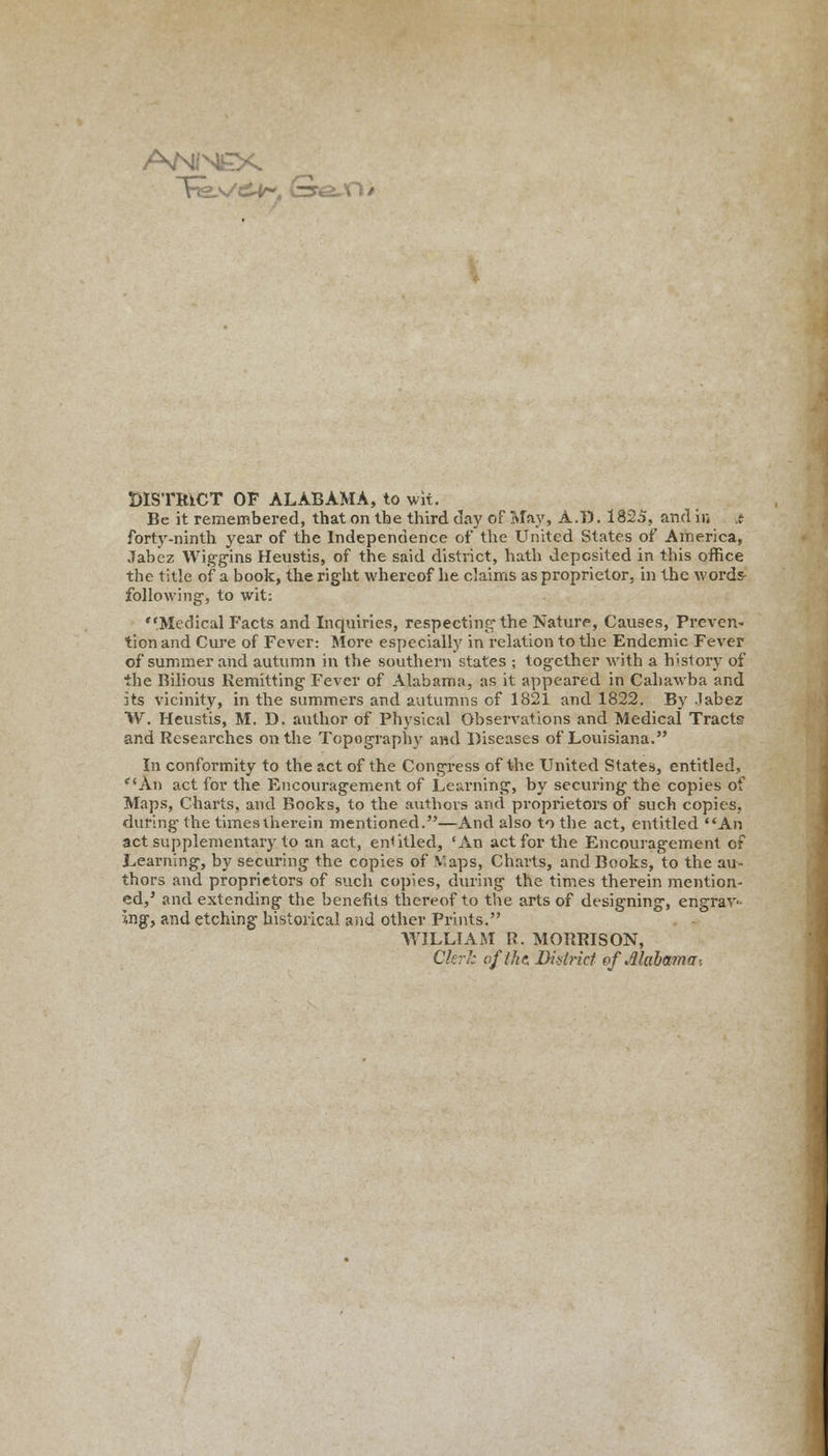 A/MfM£X DISTRICT OF ALABAMA, to wit. Be it remembered, that on the third day of May, A.D. 1825, and in .t forty-ninth year of the Independence of the United States of America, Jabez Wiggins Heustis, of the said district, hath deposited in this office the title of a book, the right whereof he claims as proprietor, in the words- following, to wit: Medical Facts and Inquiries, respecting1 the Nature, Causes, Preven- tion and Cure of Fever: More especially in relation to the Endemic Fever of summer and autumn in the southern states ; together with a history of the Bilious Remitting Fever of Alabama, as it appeared in Cahawba and its vicinity, in the summers and autumns of 1821 and 1822. By labez W. Heustis, M. D. author of Physical Observations and Medical Tracts and Researches on the Topography and Diseases of Louisiana. In conformity to the act of the Congress of the United States, entitled, An act for the Encouragement of Learning, by securing the copies of Maps, Charts, and Bocks, to the authors and proprietors of such copies, during the times therein mentioned.—And also to the act, entitled An act supplementary to an act, entitled, 'An act for the Encouragement of Learning, by securing the copies of Maps, Charts, and Books, to the au- thors and proprietors of such copies, during the times therein mention- ed,5 and extending the benefits thereof to the arts of designing, engrav- ing, and etching historical and other Prints. WILLIAM R. MORRISON, Clerk of the District of Alabama-,