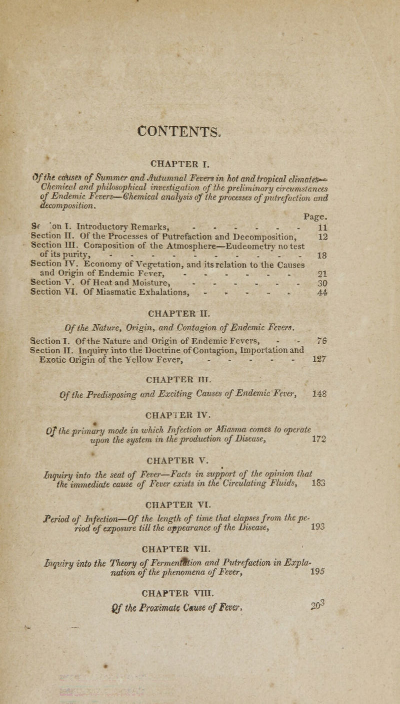 CONTENTS. CHAPTER I. Of the cakises of Summer and Autumnal Fevers in hot and tropical climates-*- Chemical andphilosophical investigation of the preliminary circumstances of Endemic Fevers—Chemical analysis of the processes of putrefaction and decomposition. Page. Sf on T. Introductory Remarks, 11 Section II. Of the Processes of Putrefaction and Decomposition, 12 Section HI. Composition of the Atmosphere—Eudeometry no test of its purity, 18 Section IV. Economy of Vegetation, and its relation to the Causes and Origin of Endemic Fever, 21 Section V. Of Heat and Moisture, ...... 30 Section VI. Of Miasmatic Exhalations, 44 CHAPTER II. Of the Nature, Origin, and Contagion of Endemic Fevers. Section I. Of the Nature and Origin of Endemic Fevers, 76 Section II. Inquiry into the Doctrine of Contagion, Importation and Exotic Origin of the Yellow Fever, 127 CHAPTER ITT. Of the Predisposing and Exciting Causes of Endemic Fever, 148 CHAPTER IV. Of the primary mode in which Infection or Miasma comes to operate upon the system in the production of Disease, 172 CHAPTER V. Inquiry into the seat of Fever—Facts in support of the opinion that the immediate cause of Fever exists in the Circulating Fluids, 183 CHAPTER VI. Period of Infection—Of the length of time that elapses from the pe- riod of exposure till the appearance of the Disease, 193 CHAPTER VII. Inquiry into the Theory of Fermentation and Putrefaction in Expla- nation of the phenomena of Fever, 195 CHAPTER VIII. ^3 Qf the Proximate Cmse of Fever, 20°