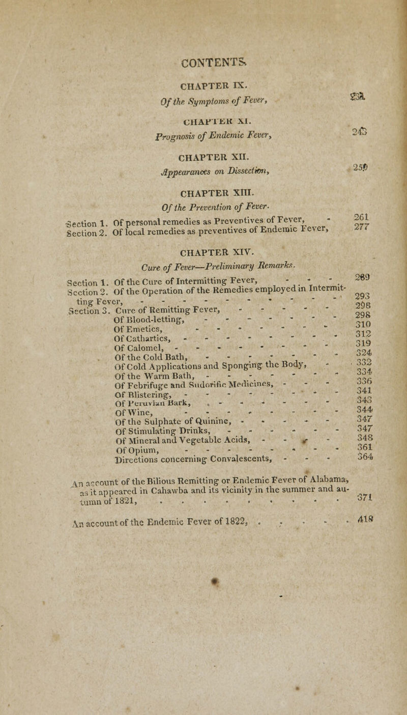 CHAPTER IX. Of the Symptoms of Fever, 23l CHAP'l'KK XT. Prognosis of Endemic Fever, 243 CHAPTER XII. Appearances on Dissection, ^5-° CHAPTER XIII. Of the Prevention of Fever. •Section 1. Of personal remedies as Preventives of Fever, - 261 Section 2. Of local remedies as preventives of Endemic 1 ever, *i ( CHAPTER XIV. Cure of Fever—Preliminary Remarks. Section 1. Of the Cure of Intermitting Fever, - - - 269 Section 2. Of the Operation of the Remedies employed in Intermit- ting Fever, 96» Section 3. Cure of Remitting Fever, *** Of Blood-letting, i?* Of Emetics, ^| Of Cathartics, * ^~ Of Calomel, °™. Of the Cold Bath, - - - •••.'.- - ■■■'■' ' ^~* OfCold Applications and Sponging the Body, - ^ Of the Warm Bath, ^* Of Febrifuge and Sudorific Medicines, - Of Blistering, * „,„ Of Peruvian Bark, o4° OfWine, 344. Of the Sulphate of Quinine, ----- 34/ Of Stimulating Drinks, 347 Of Mineral and Vegetable Acids, *■ 34s Of Opium, 361 Directions concerning Convalescents, - - - 364 \n account of the Bilious Remitting or Endemic Fever of Alabama, as it appeared in Cahawba and its vicinity in the summer and au- tumn of 1821, '3'1 \n account of the Endemic Fever of 1822, . . . - .418