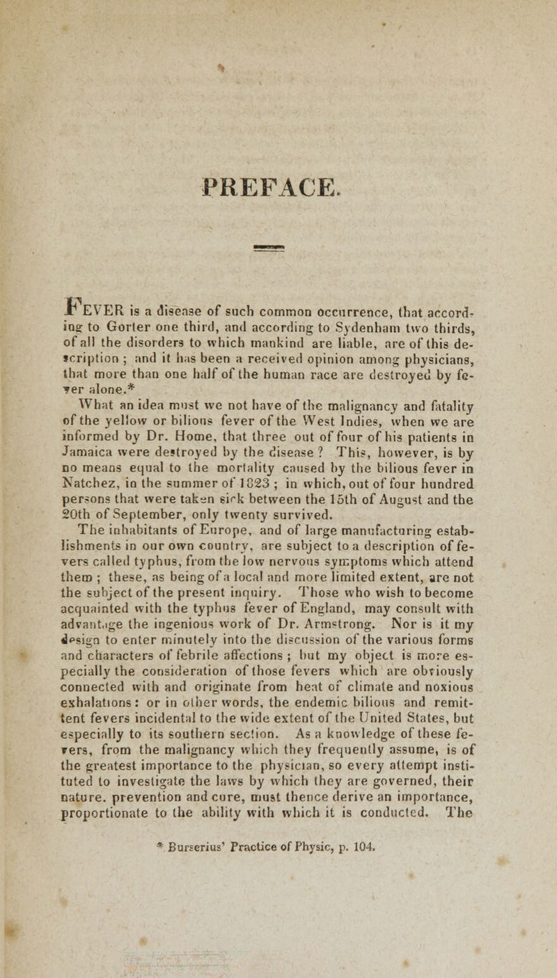 PREFACE. JT EVER is a disease of such common occurrence, that accord- ing to Gorter one third, and according to Sydenham two thirds, of all the disorders to which mankind are liable, are of this de- scription ; and it lias been a received opinion among physicians, that more than one half of the human race are destroyed by fe- *er alone.* What an idea must we not have of the malignancy and fatality of the yellow or bilious fever of the West Indies, when we are informed by Dr. Home, that three out of four of his patients in Jamaica were destroyed by the disease ? This, however, is by no means equal to the mortality caused by the bilious fever in Natchez, in the summer of 1823 ; in which, out of four hundred per-ons that were taken sirk between the loth of August and the 20th of September, only twenty survived. The inhabitants of Europe, and of large manufacturing estab- lishments in our own country, are subject to a description of fe- vers called typhus, from the low nervous symptoms which attend them ; these, as being of a local and more limited extent, are not the subject of the present inquiry. Those who wish to become acquainted with the typhus fever of England, may consult with advantage the ingenious work of Dr. Armstrong. Nor is it my «J*>sign to enter minutely into the discussion of the various forms and characters of febrile affections ; but my object is more es- pecially the consideration of those fevers which are obriously connected with and originate from heat of climate and noxious exhalations: or in other words, the endemic bilious and remit- tent fevers incidental to the wide extent of the United States, but especially to its southern section. As a knowledge of these fe- vers, from the malignancy which they frequently assume, is of the greatest importance to the physician, so every attempt insti- tuted to investigate the laws by which they are governed, their nature, prevention and cure, muat thence derive an importance, proportionate to the ability with which it is conducted. The * Burserius' Practice of Physic, p. 104.