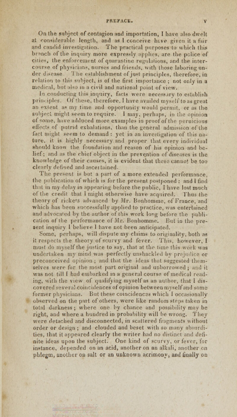 On the subject of contagion and importation, I have also dwelt at considerable length, and as I conceive hf.ve given it a fair and candid investigation. The practical purposes to which this branch of the inquiry more expressly applies, are the police of cities, the enbrcement of quarantine regulations, and the inter- course of physicians, nurses and friends, with those laboring un- der disease The establishment of just principles, therefore, in relation to (his subject, is of the first importance ; not only in a medical, but aiso in a civil and national point of view. In conducting this inquiry, facts were necessary to establish pi in. iples. Of these, therefore, I have availed myself to as great ar. extent as my time and opportunity would permit, or as the Subject might seem to require. I may, perhaps, in the opinion of «ome, have adduced more examples in proof of the pernicious effects of putrid exhalations, than the general admission of the fact might seem to demand : yet in an investigation of this na- ture, it is highly necessary and proper that every individual should know the foundation and reason of his opinion and be- lief; and as the chief object in the prevention of diseases is the knowledge of their causes, it is evident that these cannot be too clearly defined and ascertained. The present is but a part of a more extended performance, the publication of which is for the present postponed : and 1 find that in my delay in appearing before the public, I have lost much of the credit that 1 might otherwise have acquired. Thus the theory of rieke's advanced by Mr. Bonhomme, of France, and whicb has been successfully applied to practice, was entertained and advocated by the author of this work long before the publi- cation of the performance of Mr. Bonhomme. But in the pre- sent inquiry 1 believe 1 have not been anticipated. Some, perhaps, will dispute my claims to originality, both as it respects the theory of scurvy and fever. This, however, I must do myself the justice to say, that at the time this work was undertaken my mind was perfectly unshackled by prejudice or preconceived opinion ; and that the ideas that suggested them- selves werr for the most part original and unborrowed ; arid ic was not till I had embarked in a general course of medical read- ing, with the view of qualifying myself as an author, that I dis- covered several coincidences of opinion between myself and some former physicians. But these coincidences which I occasionally observed on the part of others, were like random steps taken in total darkness ; where one by chance and possibility may be right, and where a hundred in probability will be wrong. They were detached and disconnected, in scattered fragments uithout order or design ; and clouded and beset with so many absurdi- ties, that it appeared clearly the writer had no distinct and defi- nite ideas upon the subject. One kind of scurvy, or fever, for instance, depended on an acid, another on an alkali, another on phlegm, another on salt or an unknown acrimoDy, and finally on