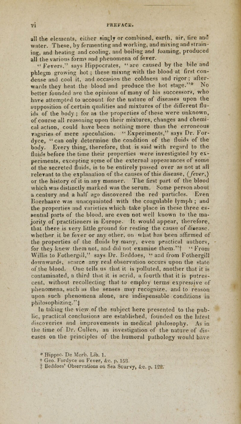 all the elements, either singly or combined, earth, air, fire ami water. These, by fermenting and working, and mixing and strain- ing, and heating and cooling, and boiling and foaming, produced all the various form? and phenomena of fever. Fevers,' says Hippocrates, are caused by the bile and phlegm growing hot ; these mixing with the blood at first con- dense and cool it, and occasion the coldness and rigor; after- wards they heat the blood and produce the hot stage.* No better founded are the opinions of many of his successors, who have attempted to account for the nature of diseases upon the supposition of certain qualities and mixtures of the different flu- ids of the body ; for as the properties of these were unknown, of course all reasoning upon their mixtures, changes and chemi- cal action, could have been nothing more than the erroneous vagaries of mere speculation. Experiments, says Dr. For- dyce, can only determine the condition of the fluids of the body. Every thing, therefore, that is said with regard to the fluids before the time their properties were investigated by ex- periments, excepting some of the external appeaiances of some ot the secreted fluids, is to be entirely passed over as not at all relevant to the explanation of the causes of this disease, (fever,) or the history of it in any manner. The first part of the blood which was distinctly marked was the serum. Some person about a century and a half ago discovered the red particles. Even Boerhaave was unacquainted with the coagulable lymph ; and the properties and varieties which take place in these three es- sential parts of the blood, are even not well known to the ma- jority of practitioners in Europe. It would appear, therefore, that there is very little ground for resting the cause of disease. whether it be fever or any other, on what has been affirmed of the properties of the fluids by many, even practical authors, for they knew them not, and did not examine them.| From Willis to Fothergiil, says Dr. Beddoes, and from Fothergill downwards, scarce any real observation occurs upon the state of the blood. One tells us that it is polluted, another that it is contaminated, a third that it is acrid, a fourth that it is putres- cent, without recollecting that to employ terms expressive of phenomena, such as the senses may recognize, and to reason upon such phenomena alone, are indispensable conditions in philosophizing.! In taking the view of the subject here presented to the pub- lic, practical conclusions are established, founded on the latest discoveries and improvements in medical philosophy. As in the time of Dr. Cullen, an investigation of the nature of dis- eases on the principles of the humoral pathology would have * Hippoc. De !YIcrb. Lib. 1. + Geo. Fordyce on Fever, &c. p. 158.
