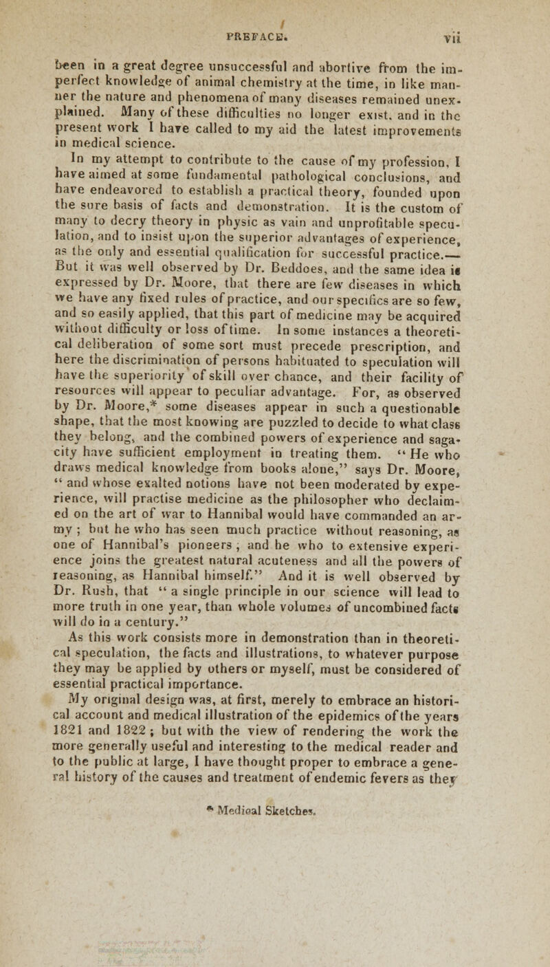 been in a great degree unsuccessful nnd abortive from the im- perfect knowledge of animal chemistry at the time, in like man- ner the nature and phenomena of many diseases remained unex. plained. Many of these difficulties no longer exist, and in the present work I have called to my aid the latest improvements in medical science. In my attempt to contribute to the cause of my profession, I have aimed at some fundamental pathological conclusions, and have endeavored to establish a practical theory, founded upon the sure basis of facts and demonstration. It is the custom of many to decry theory in physic as vain and unprofitable specu- lation, and to insist upon the superior advantages of experience, a? the only and essential qualification for successful practice. But it was well observed by Dr. Beddoes, and the same idea is expressed by Dr. Moore, that there are few diseases in which we have any fixed rules of practice, and our specifics are so few, and so easily applied, that this part of medicine may be acquired without difficulty or loss of time. In some instances a theoreti- cal deliberation of some sort must precede prescription, and here the discrimination of persons habituated to speculation will have the superiority'of skill over chance, and their facility of resources will appear to peculiar advantage. For, as observed by Dr. Moore,* some diseases appear in such a questionable shape, that the most knowing are puzzled to decide to what class they belong, and the combined powers of experience and saga- city have sufficient employment in treating them.  He who draws medical knowledge from books alone, says Dr. Moore,  and whose exalted notions have not been moderated by expe- rience, will practise medicine as the philosopher who declaim- ed on the art of war to Hannibal would have commanded an ar- my ; but he who has seen much practice without reasoning, as one of Hannibal's pioneers, and he who to extensive experi- ence joins the greatest natural acuteness and all the powers of reasoning, as Hannibal himself. And it is well observed by Dr. Rush, that  a single principle in our science will lead to more truth in one year, than whole volumes of uncombiued facts will do in a century. As this work consists more in demonstration than in theoreti- cal speculation, the facts and illustrations, to whatever purpose they may be applied by others or myself, must be considered of essential practical importance. My original design was, at first, merely to embrace an histori- cal account and medical illustration of the epidemics of the years 1821 and 1822 ; but with the view of rendering the work the more generally useful and interesting to the medical reader and to the public at large, I have thought proper to embrace a gene- ral history of the causes and treatment of endemic fevers as the?