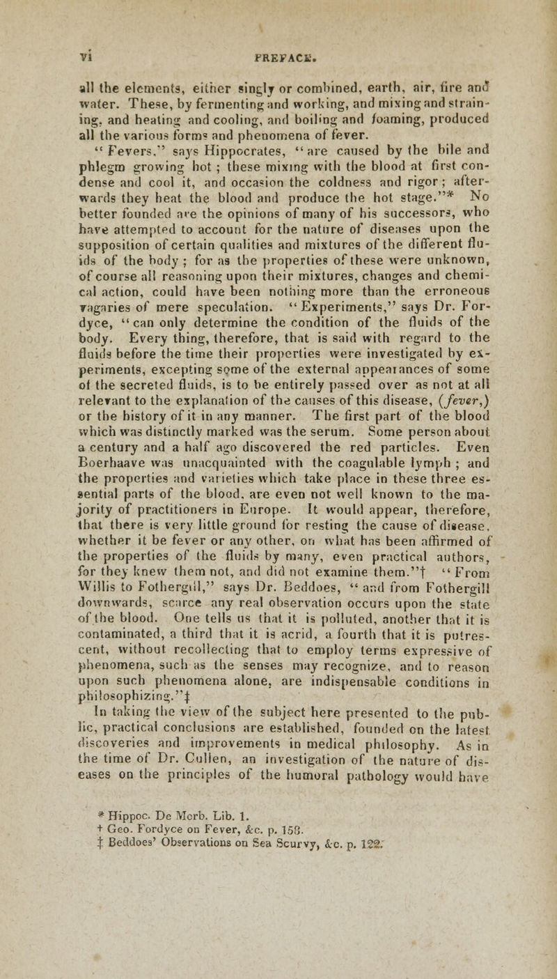 all the elements, either singly or combined, earth, air, fire am! water. These, by fermenting and working, and mixing and strain- ing, and heating and cooling, and boiling and foaming, produced all the various form? and phenomena offerer. Fevers.*' sa3's Hippocrates, are caused by the bile and phlegm growing hot ; these mixing with the blood at first con- dense and cool it, and occasion the coldness and rigor; after- wards they heat the blood and produce the hot stage.* No better founded are the opinions of many of his successors, who have attempted to account for the nature of diseases upon the supposition of certain qualities and mixtures of the different flu- ids of the body ; for as the properties of these were unknown, of course all reasoning upon their mixtures, changes and chemi- cal action, could have been nothing more than the erroneous vagaries of mere speculation. Experiments, says Dr. For- dyce, can only determine the condition of the fluids of the body. Every thing, therefore, that is said with regard to the fluids before the time their properties were investigated by ex- periments, excepting some of the external appearances of some of the secreted fluids, is to be entirely passed over as not at all relevant to the explanation of the causes of this disease, {fever,) or the history of it in any manner. The first part of the blood which was distinctly marked was the serum. Some person about a century and a half ago discovered the red particles. Even Boerhaave was unacquainted with the coagulable lymph ; and the properties and varieties which take place in these three es- sential parts of the blood, are even not well known to the ma- jority of practitioners in Europe. It would appear, therefore, that there is very little ground tor resting the cause of disease, whether it be fever or any other, on what has been affirmed of the properties of the fluids by many, even practical authors, for they knew them not, and did not examine them.| From Willis to Fothergiil, says Dr. Beddoes, and from Fothergill downwards, scarce any real observation occurs upon the state of the blood. One tells us that it is polluted, another that it is contaminated, a third that it is acrid, a fourth that it is putres- cent, without recollecting that to employ terms expressive of phenomena, such as the senses may recognize, and to reason upon such phenomena alone, are indispensable conditions in philosophizing.J In taking the view of the subject here presented to the pub- lic, practical conclusions are established, founded on the latest discoveries and improvements in medical philosophy. As in the time of Dr. Cullen, an investigation of the nature of dis- eases on the principles of the humoral pathology would have * Hippoc. De IVIcrb. Lib. 1. + Geo. Fordyce on Fever, &c. p. 158. | Beddoes' Observations on Sea Scurvy, &c p. 122.