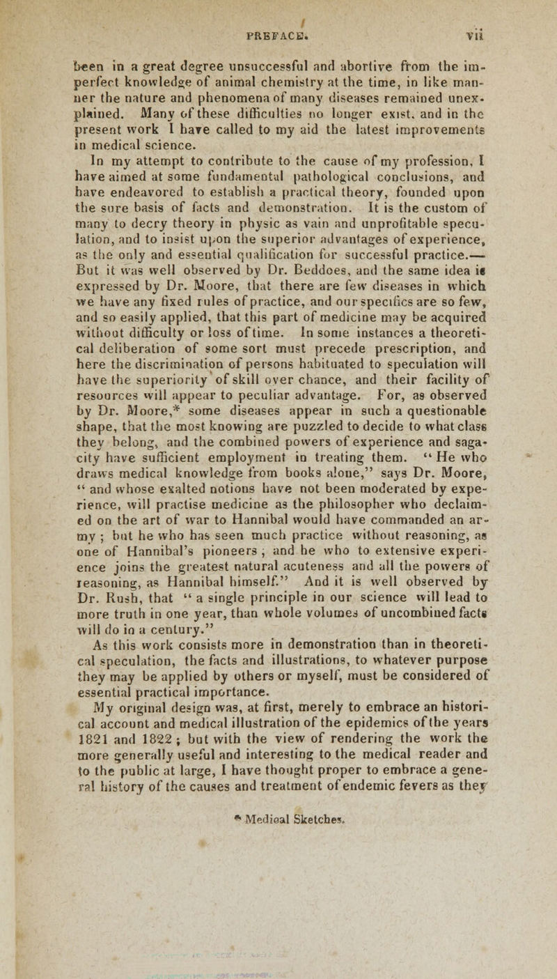 f PREFACE. Vli been in a great degree unsuccessful and abortive from the im- perfect knowledge of animal chemistry at the time, in like man- ner the nature and phenomena of man}' diseases remained unex- plained. Many of these difficulties do longer exist, and in the present work I hare called to my aid the latest improvements in medical science. In my attempt to contribute to the cause of my profession, I have aimed at some fundamental pathological conclusions, and have endeavored to establish a practical theory, founded upon the sure basis of facts and demonstration. It is the custom of many to decry theory in physic as vain and unprofitable specu- lation, and to insist upon the superior advantages of experience, a? the only and essential qualification for successful practice.-— But it was well observed by Dr. Beddoes, and the same idea ie expressed by Dr. Moore, that there are few diseases in which we have any fixed rules of practice, and our specifics are so few, and so easily applied, that this part of medicine may be acquired without difficulty or loss of time. In some instances a theoreti- cal deliberation of 9ome sort must precede prescription, and here the discrimination of persons habituated to speculation will have the superiority of skill over chance, and their facility of resources will appear to peculiar advantage. For, as observed by Dr. Moore,* some diseases appear in such a questionable shape, that the most knowing are puzzled to decide to what class they belong, and the combined powers of experience and saga- city have sufficient employment in treating them.  He who draws medical knowledge from books alone, says Dr. Moore,  and whose exalted notions have not been moderated by expe- rience, will practise medicine as the philosopher who declaim- ed on the art of war to Hannibal would have commanded an ar- my ; but he who has seen much practice without reasoning, as one of Hannibal's pioneers , and he who to extensive experi- ence joins the greatest natural acuteness and all the powers of reasoning, as Hannibal himself. And it is well observed by Dr. Rush, that  a single principle in our science will lead to more truth in one year, than whole volumes of uncombiued facts will do in a century. As this work consists more in demonstration than in theoreti- cal speculation, the facts and illustrations, to whatever purpose they may be applied by others or myself, must be considered of essential practical importance. My original design was, at first, merely to embrace an histori- cal account and medical illustration of the epidemics of the years 1821 and 1822 ; but with the view of rendering the work the more generally useful and interesting to the medical reader and to the public at large, I have thought proper to embrace a gene- ral history of the causes and treatment of endemic fevers as thej