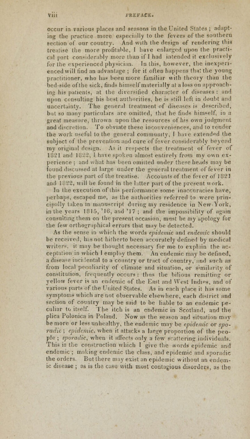 occur in various places and seasons in the United Slates ; adapt- ing the practice more especially to the fevers of the southern section of our country. And with the design of rendering this treatise the more profitable, I have enlarged upon the practi- cal part considerably more than if I had intended it exclusively for the experienced physician. In this, however, the inexperi- enced will find an advantage ; for it often happens that the young practitioner, who has been more familiar with theory than the bed-side of the sick, finds himself materially at a loss on approach- ing his patients, at the diversified character of diseases : and upon consulting his best authorities, he is still left in doubt and uncertainty. The general treatment of diseases is described, but so many particulars are. omitted, that he finds himself, in a great measure, thrown upon the resources of his own judgment and discretion. To obviate these inconveniences, and to render the work useful to the general community, I have extended the subject of the prevention and cure of fever considerably beyond my original design. As it respects the treatment of fever of 1821 and 18122, 1 have spoken almost entirely from my own ex- perience ; and what has been omitted under these heads may be found discussed at large under the general treatment of fever in the previous part of the treatise. Accounts of the fever of 1821 and 1822, will be found in the litter part of the present work. In the execution of this performance some inaccuracies have, perhaps, escaped me, as the authorities referred to were prin- cipally taken in manuscript during my residence in New-York, in the years 1815, '16, and '17 ; and the impossibility of again consulting them on the present occasion, must he my apology for the few orthographical errors that may be detected. As the sense in which the words epidemic and endemic should be received, has not hitherto been accurately defined by medical writers, it may be thought necessary for me to explain the ac- ceptation in which I employ them. An endemic may be defined, a disease incidental to a country or tract of country, and such as from local peculiarity of climate and situation, or similarity of constitution, frequently occurs : thus the bilious remitting or yellow fever is an endemic of the East and West Indies, and of various parts of the United States. As in each place it has some symptoms which are not observable elsewhere, each district and section of country may be said to be liable to an endemic pe- culiar to itself. Tfie itch is an endemic in Scotland, and the plica Polonica in Poland. Now as the season and situation may be more or less unhealthy, the endemic may be epidemic or spo- radic ; epidemic when it attacks a large proportion of the peo- ple ; sporadic, when it affects only a few scattering individuals. This is the construction which I give the ivords epidemic and endemic ; making endemic the class, and epidemic and sporadic the orders. But there may exist an epidemic without an endem- ic disease ; as is the case with most contagious disorders, as the