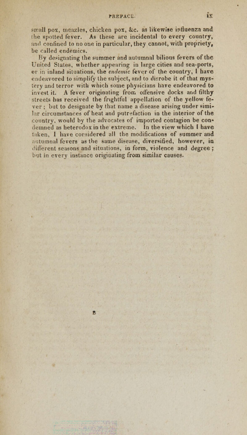 svr.nM pox, meazles, chicken pox, &c. as likewise influenza and the spotted fever. As these are incidental to every country, and confined to no one in particular, they cannot, with propriety, be called endemics. By designating the summer and autumnal bilious fevers of the United States, whether appearing in large cities and sea-ports, ©r in inland situations, the endemic fever of the country, 1 have endeavored to simplify the subject, and to disrobe it of that mys- tery and terror with which some physicians have endeavored to invest it. A fever originating from offensive docks and filthy streets has received the frightful appellation of the yellow fe- ver ; but to designate by that name a disease arising under simi- lar circumstances of heat and putrefaction in the interior of the country, would by the advocates of imported contagion be con* demned as heterodox in the extreme. In the view which I have taken, I have considered all the modifications of summer and autumnal fevers as the same disease, diversified, however, ia different seasons and situations, in form, violence and degree ; but in every instance originating from similar causes.