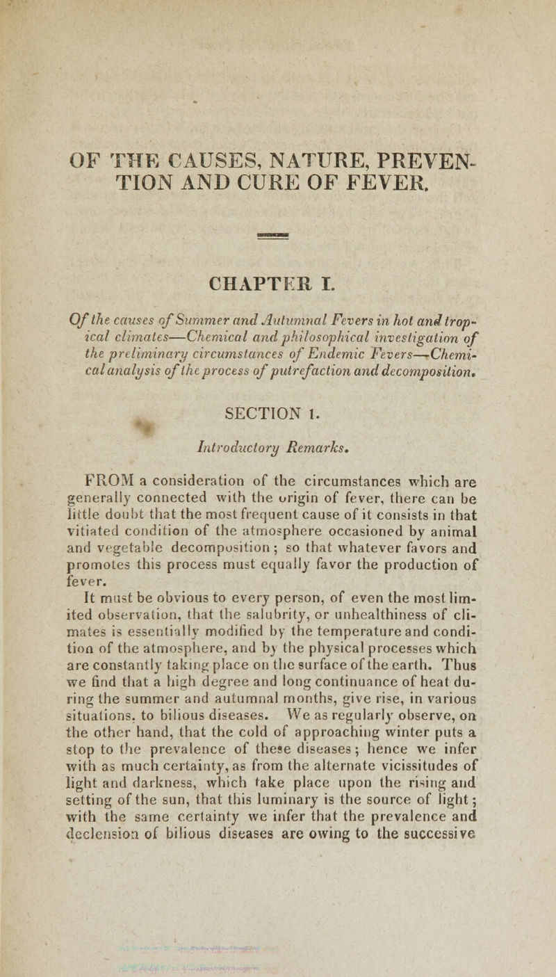 OF THE CAUSES, NATURE, PREVEN- TION AND CURE OF FEVER. CHAPTER I. Of the causes of Summer and Autumnal Fevers in hot and trop- ical climates—Chemical and philosophical investigation of the preliminary circumstances of Endemic Fevers—-Chemi- cal analysis of the process of putrefaction and decomposition* SECTION I. Introductory Remarks, FROM a consideration of the circumstances which are generally connected with the origin of fever, there can be little doubt that the most frequent cause of it consists in that vitiated condition of the atmosphere occasioned by animal and vegetable decomposition; so that whatever favors and promotes this process must equally favor the production of fever. It must be obvious to every person, of even the most lim- ited observation, that the salubrity, or unhealthiness of cli- mates is essentially modified by the temperature and condi- tion of the atmosphere, and b\ the physical processes which are constantly taking place on the surface of the earth. Thus we find that a high degree and long continuance of heat du- ring the summer and autumnal months, give rise, in various situations, to bilious diseases. We as regularly observe, on the other hand, that the cold of approaching winter puts a stop to the prevalence of these diseases; hence we infer with as much certainty, as from the alternate vicissitudes of light and darkness, which take place upon the rising and setting of the sun, that this luminary is the source of light; with the same certainty we infer that the prevalence and declension of bilious diseases are owing to the successive