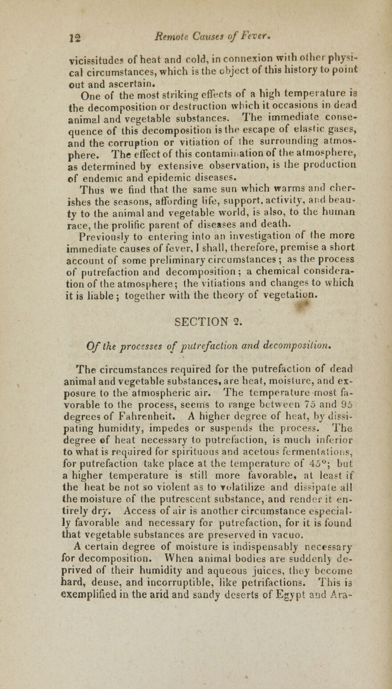vicissitudes of heat and cold, in connexion with other physi- cal circumstances, which is the object of this history to point out and ascertain. One of the most striking effects of a high temperature is the decomposition or destruction which it occasions in dead animal and vegetable substances. The immediate conse- quence of this decomposition is the escape of elastic gases, and the corruption or vitiation of the surrounding atmos- phere. The effect of this contamination of the atmosphere, as determined by extensive observation, is the production of endemic and epidemic diseases. Thus we find that the same sun which warms and cher- ishes the seasons, affording life, support, activity, and beau- ty to the animal and vegetable world, is also, to the human race, the prolific parent of diseases and death. Previously to entering into an investigation of the more immediate causes of fever, I shall, therefore, premise a short account of some preliminary circumstances; as the process of putrefaction and decomposition: a chemical considera- tion of the atmosphere; the vitiations and changes to which it is liable; together with the theory of vegetation. V SECTION 2. Of the processes of putrefaction and decomposition. The circumstances required for the putrefaction of dead animal and vegetable substances, are heat, moisture, and ex- posure to the atmospheric air. The temperature most fa- vorable to the process, seems to range between 75 and 95 degrees of Fahrenheit. A higher degree of heat, by dissi- pating humidity, impedes or suspends the process. The degree of heat necessary to putrefaction, is much inferior to what is required for spirituous and acetous fermentations, for putrefaction take place at the temperature of 45°; but a higher temperature is still more favorable, at least if the heat be not so violent as to volatilize and dissipate all the moisture of the putrescent substance, and render it en- tirely dry. Access of air is another circumstance especial- ly favorable and necessary for putrefaction, for it is found that vegetable substances are preserved in vacuo. A certain degree of moisture is indispensably necessary for decomposition. When animal bodies are suddenly de- prived of their humidity and aqueous juices, they become hard, dense, and incorruptible, like petrifactions. This is exemplified in the arid and sandy deserts of Egypt and Ara-