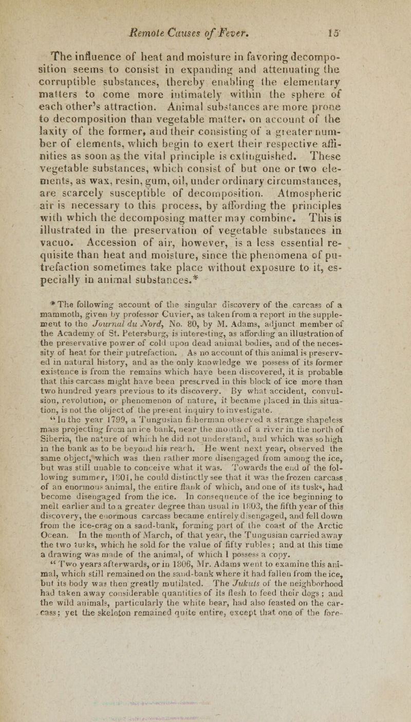 The influence of heat and moisture in favoring decompo- sition seems to consist in expanding and attenuating the corruptible substances, thereby enabling the elementary matters to come more intimately within the sphere of each other's attraction. Animal substances are more prone to decomposition than vegetable matter, on account of the laxity of the former, and their consisting of a gi eater num- ber of elements, which begin to exert their respective affi- nities as soon as the vital principle is extinguished. These vegetable substances, which consist of but one or two ele- ments, as wax, resin, gum, oil, under ordinary circumstances, are scarcely susceptible of decomposition. Atmospheric air is necessary to this process, by affording the principles with which the decomposing matter may combine. This is illustrated in the preservation of vegetable substances in vacuo. Accession of air, however, is a less essential re- quisite than heat and moisture, since the phenomena of pu- trefaction sometimes take place without exposure to it, es- pecially in animal substances.* * The following account of tlis singular discovery of the carcass of a mammoth, given by professor Cuvier, as taken from a report in the supple- ment to the Journal du J\'ord, No. 80, by M. Adams, adjunct member of the Academy of St. Petersburg, is interesting, as affording an illustration of the preservative power of cold upon dead animal bodies, and of the neces- sity of heat for their putrefaction. As no account of this animal is preserv- ed in natural history, and as the only knowledge we possess of its former existence is from the remains which have been discovered, it is probable that this carcass might have been preserved in this block of ice more than two hundred years previous to its discovery. By what accident, convul- sion, revolution, or phenomenon of nature, it became placed in this situa- tion, is not the object of the present inquiry to investigate. In the year 1799, a Tungusian fisherman observed a strar.ge shapeless mass projecting from an ice bank, near the mouth of a river in the north of Siberia, the nature of which he did not understand, and which was so high in the bank as to be beyond his rea' h. He went next year, observed the same object, which was then rather more disengaged from among the ice, but was still unable to conceive what it was. Towards the end of the fol- lowing summer, 1801, he could distinctly see that it was the frozen carcass. of an enormou- animal, the entire flank of which, and one of its tusk=, had become disengaged from the ice. In consequence of the ice beginning to melt earlier and to a greater degree than usual in H;0.3, the fifth year of this discovery, the enormous carcass became entirely d.sengaged, and fell down from the ice-crag on a sand-bank, forming part of the coast of the Arctic Ocean. In the month of March, of that year, the Tungusian carried away the two <u?ks, which he sold for the value of fifty rubles; and at this time a drawing was made of the animal, of which I posses- a copy.  Two year3 afterwards, or in 1806, Mr. Adams went to examine this ani- mal, which still remained on the sand-bank where it had fallen from the ice, but its body was then greatly mutilated. The Jukuls of the neighborhood had taken away considerable quantities of its flesh to feed their dogs ; and the wild animals, particularly the white bear, had also feasted on the car- cass; yet the skeleton remained quite entire, except that ono of the fnrr