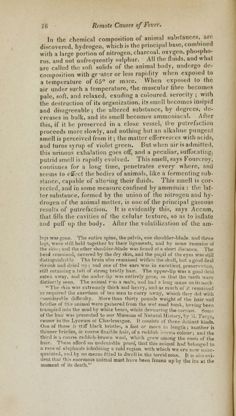 In the chemical composition of animal Substances, are discovered, hydrogen, which is the principal base, combined with a large portion of nitrogen, charcoal, oxygen, phospho- rus, and not unfrequently sulphur. All the fluids, and what are called the soft solids of the animal body, undergo de- composition with greater or less rapidity when exposed to a temperature of G5° or more. When exposed to the air under such a temperature, the muscular fibre becomes pale, soft, and relaxed, exuding a coloured serocity ; with the destruction of its organization, its smell becomes insipid and disagreeable; the altered substance, by degrees, de- creases in bulk, and its smell becomes ammoniacal. After this, if it be preserved in a close vessel, the putrefaction proceeds more slowly, and nothing but an alkaline pungent smell is perceived from it; the matter effervesces with acids, and turns syrup of violet green. But when air is admitted, this urinous exhalation goes off, and a peculiar, suffocating, putrid smell is rapidly evolved. This smell, says Fourcroy, continues for a long time, penetrates every where, and seems to effect the bodies of animals, like a fermenting sub- stance, capable of altering their fluids. This smell is cor- rected, and in some measure confined by ammonia : the lat- ter substance, formed by the union of the nitrogen and hy- drogen of the animal matter, is one of the principal gaseous results of putrefaction. It is evidently this, says Accum, that fills the cavities of the celular texture, so as to inflate and puff up the body. After the volatilization of the am- Ip^s was gone. The entire spine, Ihe pelvis, one shoulder-blade, and three legs, were still held together by their ligaments, and by some remains of the skin ; and the other shoulder-blade was found ata short distance. The head remained, covered by the dry skin, and the pupil of the eyes was still distinguishable The brain also remained within the skull, but a good deal shrunk and dried up ; and one of the ears was in excellent preservation, still retaining a tuft of strong bristly hair. The upper-lip was a good deal eaten away, and the under-lip was entirely gone, so that the teeth were distinctly seen. The animal vas a male, and had a long mane on its neck. The skin was extremely thick and heavy, and as much of it remained as required the exertions of ten men to carry away, which thsv did with considerable difficulty. More than thirty pounds weight of the hair and bristles of this animal were gathered from the wet sand bank, bavin been trampled into the mud by white bears, while devouring the carcass. Som of the hair was presented to our Museum of Natural History, by M. Tar<*e censor in the Lyceum ot Charlemagne. It consists of three distinct kinds. One of these is stiff black bristle-, a foot or more in length ; another is thinner bristles, or coarse flexible hair, of a reddish brown colour; and the third is a coarse reddish-brown wool, which grew among the roots of the hair. These afford an undeniable proof, that this animal had belonged to a race of elephants inhabiting a cold region, with which we are now unac- quainted, and by no means fitted to dwell in the torrid zone. It is a dent that this enormous animal must have been frozen up by the ice at the moment of its death.