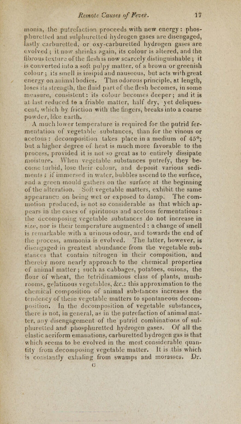 monia, the putrefaction proceeds with new energy: phos- phuretted and sulphuretted hydrogen gases are disengaged, lastly carburetted, or oxy-carburetted hydrogen gases are evolved ; it now shrinks again, its colour is altered, and the fibrous texture of the flesh is now scarcely distinguishable ; it is converted into a soft pulpy matter, of a brown or greenish colour; its smell is insipid and nauseous, but acts wi'h great energy on animal bodies. This odorous principle, at length, loses its strength, the fluid part of the flesh becomes, in some measure, consistent: its colour becomes deeper; and it is at last reduced to a friable matter, half dry, yet deliques- cent, which by friction with the fingers, breaks into a coarse powder, like earth. A much lower temperature is required for the putrid fer- mentation of vegetable substances, than for the vinous or acetous : decomposition takes place in a medium of 45°; but a higher degree of heat is much more favorable to the process, provided it is not so great as to entirely dissipate moisture* When vegetable substances putrefy, they be- come turbid, lose their colour, and deposit various sedi- ments : if immersed in water, bubbles ascend to the surface, »nd a green mould gathers on the surface at the beginning of the alteration. Soft vegetable matters, exhibit the same appearance on being wet or exposed to damp. The com- motion produced, is not so considerable as that which ap- pears in the cases of spirituous and acetous fermentations: the Gccornposing vegetable substances do not increase in size, nor is their temperature augmented : a change of smell is remarkable with a urinous odour, and towards the end of the process, ammonia is evolved. The latter, however, is disengaged in greatest abundance from the vegetable sub- stances that contain nitrogen in their composition, and thereby more nearly approach to the chemical properties of animal matter; such as cabbages, potatoes, onions, the flour of wheat, the tetridinamious class of plants, mush- rooms, gelatinous vegetables, &c: this approximation to the chemical composition of animal substances increases the tendency of these vegetable matters to spontaneous decom- position. Jn the decomposition of vegetable substances, there is not, in general, as in the putrefaction of animal mat- ter, any disengagement of the putrid combinations of sul- phuretted and phosphuretted hydrogen gases. Of all the elastic aeriform emanations, carburetted hydrogen gas is that which seems to be evolved in the most considerable quan- tity from decomposing vegetable matter. It is this which is constantly exhaling from swamps and morasses. Dr. (;