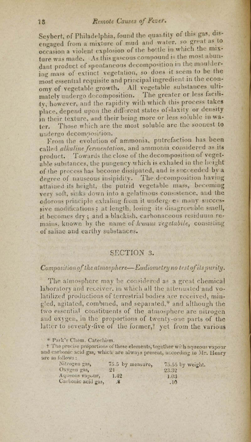 Sevbert, of Philadelphia, found (ho quantity of this gas, dis- engaged from a mixture of mud and water. SO great as to occasion a violent explosion of (he battle in which the mix- ture was made. As this gaseous compound is the most abun- dant product of spontaneous decomposition in the moulder- ing mass of extinct vegetation, so does it seem to be the most essential requisite and principal ingredient in the econ- omy of vegetable growth. All vegetable substances ulti- mately undergo decomposition. The greater or less facili- ty, however, and the rapidity with which this process takes place, depend upon the different states of-laxily or density in their texture, and their being more or less soluble in wa- ter. Those which are the most soluble are the soonest to undergo decomposition. From ihe evolution of ammonia, putrefaction has been called alkaline fermentation, and ammonia considered as its product. Towards the close of the decomposition of veget- able substances, the pungency which is exhaled in the height of the process has become dissipated, and is succeeded by a degree of nauseous insipidity. The decomposition having attained its height, the putrid vegetable mass, becoming very soft, sinks down into a gelatinous consistence, and the odorous principle exhaling from it undergo e- many succes- sive modifications J at length, losing its disagreeable smell, it becomes dry; and a blackish, carbonaceous residuum re- mains, known by the name of humus vcgetabile, consisting of saiiae and earthy substances. SECTION 3. Composition of the atmosphere—Eudiomelry no test ofitspurity. The atmosphere may be considered as a great chemical laboratory and receiver, in which ail the attenuated and vo- latilized productions of terrestrial bodies ace received, min- gled, agitated, combined, and separated,* and although the two essential constituents of the atmosphere are nitrogen and oxygen, in the proportions of twenty-one parts of the latter to seventy-five of the former,? yet from the various * Park's Chem. Catechism. t The precise proportions oi'these elements, together with aqueous vapour and carbonic acid gas, which are always present, according to Mr. Henry are as follows: Nitrogen gas^ 75.5 by measure, 75.55 by weight. Oxyged gas, 21 23.32 Aqueous vapuar, 1.42 1.03 Carbonic acid gas, .8 .10