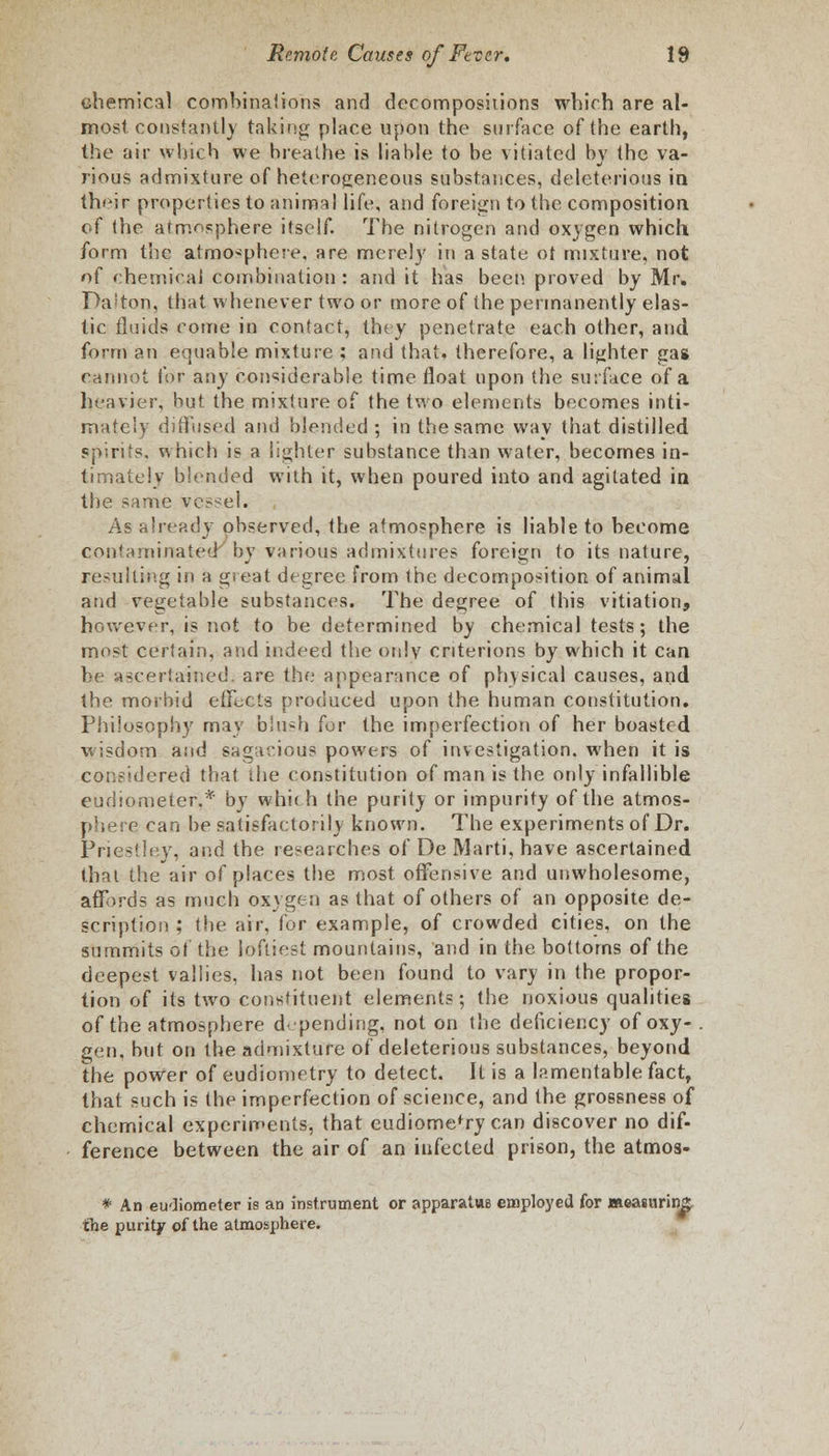 chemical combinations and decompositions which are al- most constantly taking place upon the surface of the earth, the air which we breathe is liable to be vitiated by the va- rious admixture of heterogeneous substances, deleterious in their properties to animal life, and foreign to the composition, of the atmosphere itself. The nitrogen and oxygen which form the atmosphere, are merely in a state ot mixture, not of chemical combination : and it has been proved by Mr. Dalton, that whenever two or more of the permanently elas- tic fluids come in contact, they penetrate each other, and form an equable mixture ; and that, therefore, a lighter gas cannot (or any considerable time float upon (he surface of a heavier, but the mixture of the two elements becomes inti- mately diffused and blended ; in the same way that distilled spirits, which is a lighter substance than water, becomes in- timately blended with it, when poured into and agitated in the same vessel. As already observed, the atmosphere is liable to become contaminated by various admixtures foreign to its nature, resulting in a great degree from the decomposition of animal and vegetable substances. The degree of this vitiation, however, is not to be determined by chemical tests; the most certain, and indeed the only cnterions by which it can be ascertained; are the appearance of physical causes, and the morbid elfocts produced upon the human constitution. Philosophy may blush for the imperfection of her boasted wisdom and sagacious powers of investigation, when it is considered that the constitution of man is the only infallible eudiometer.* by which the purity or impurity of the atmos- phere can be satisfactorily known. The experiments of Dr. Priestley, and the researches of De Marti, have ascertained that the air of places the most offensive and unwholesome, affords as much oxygen as that of others of an opposite de- scription ; the air, for example, of crowded cities, on the summits ot the loftiest mountains, and in the bottoms of the deepest vallies, has not been found to vary in the propor- tion of its two constituent elements; the noxious qualities of the atmosphere d' pending, not on the deficiency of oxy- . gen, but on the admixture of deleterious substances, beyond the power of eudiometry to detect. It is a lamentable fact, that such is the imperfection of science, and the grossness of chemical experiments, that eudiomefry can discover no dif- ference between the air of an infected prison, the atmos. # An eudiometer is an instrument or apparatus employed for measuring;, the purity of the atmosphere.