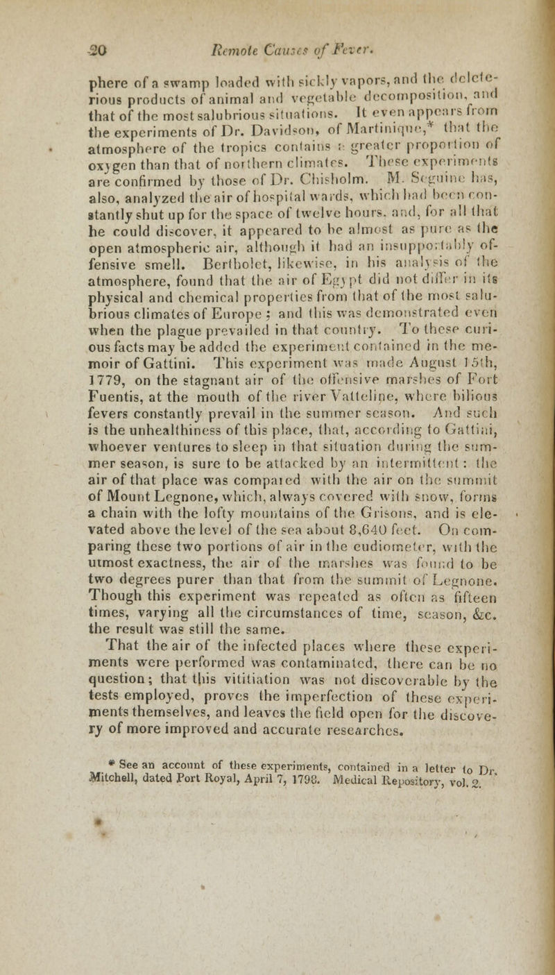 phere of a swamp loaded with sickly vapors, and the delete- rious products of animal and vegetable decomposition, and that of the most salubrious situations. It e*en appears from the experiments of Dr. Davidson, of Martinique,* that the atmosphere of the tropics contains ; greater proportion of ox\genthan that of northern climates. These experiments are confirmed by those of Dr. Cbisholm. M. Seguine has, also, analyzed the air of hospital wards, which had been con- stantly shut up for the space of twelve hours, and, for all that he could discover, it appeared to be almost as pure as the open atmospheric air, although it had an insupportably of- fensive smell. Bertbolet, likewise, in his analysis of the atmosphere, found that the air of Egypt did not differ in its physical and chemical properties from that of the most salu- brious climates of Europe : and this was demonstrated even when the plague prevailed in that country. To these curi- ous facts may be added the experiment;,contained in the me- moir of Gattini. This experiment was made August 15th, 1779, on the stagnant air of the offensive marshes of Fort Fuentis, at the mouth of the river Vatteline, whore bilious fevers constantly prevail in the summer season. And such is the unhealthiness of this place, that, according to Gattini, whoever ventures to sleep in that situation during the sum- mer season, is sure to be attacked by an intermittent : the air of that place was compaied with the air on the summit of Mount Legnone, which, always covered with snow, forms a chain with the lofty mountains of the Grisons, and is ele- vated above the level of the sea about 8,640 feet. On com- paring these two portions of air in the eudiometer, with the utmost exactness, the air of the marshes was found to be two degrees purer than that from the summit of Legnone. Though this experiment was repeated as often as fifteen times, varying all the circumstances of time, season, &c. the result was still the same. That the air of the infected places where these experi- ments were performed was contaminated, there can be no question; that this vititiation was not discoverable by the tests employed, proves the imperfection of these experi- ments themselves, and leaves the field open for the discove- ry of more improved and accurate researches. * See an account of these experiments, contained in a letter to Dr Mitchell, dated Port Royal, April 7, 1798. Medical Repository, vol. 2.