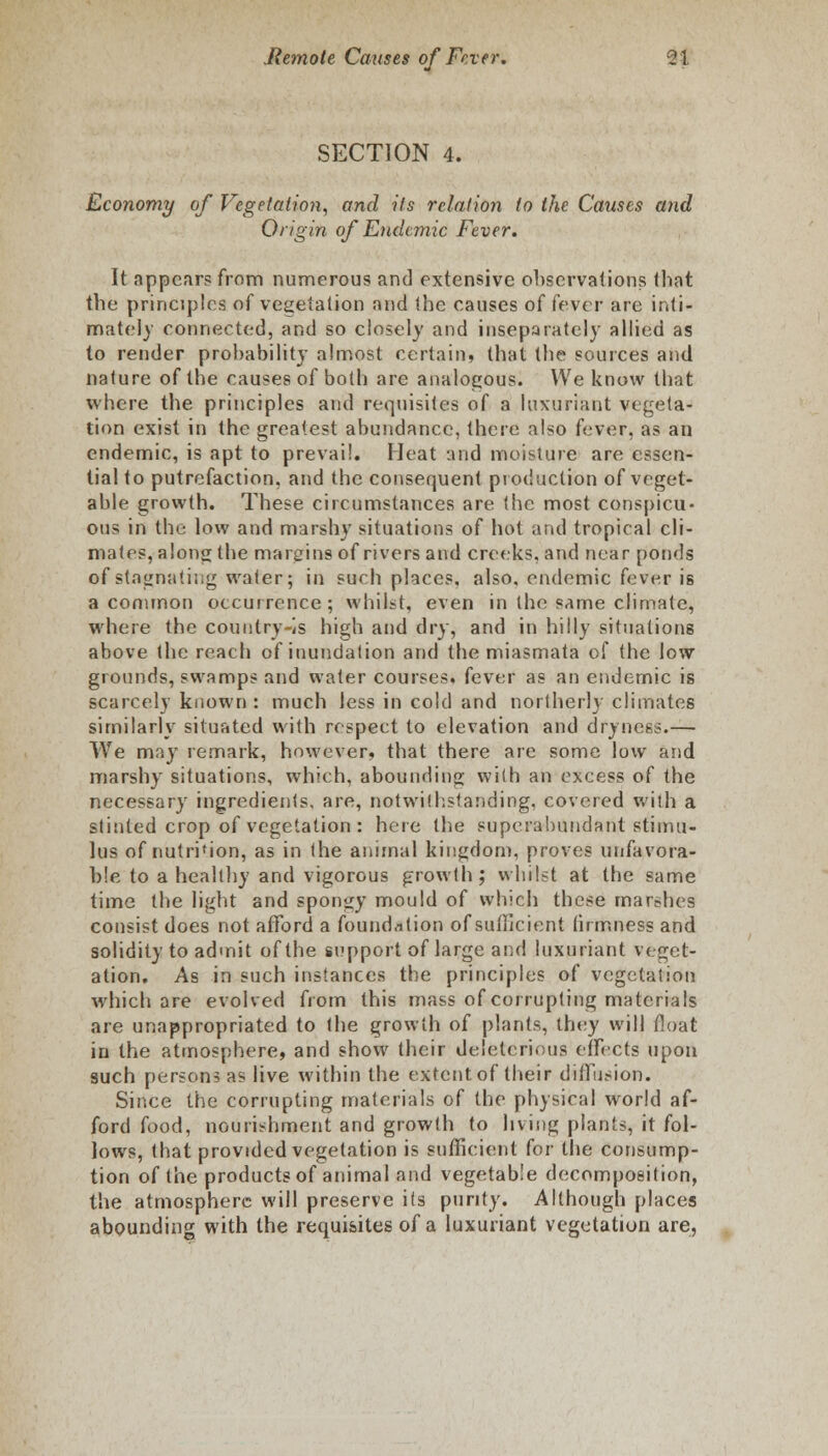 SECTION 4. Economy of Vegetation, and its relation to the Causes and Origin of Endemic Fever. It appears from numerous and extensive observations that the principles of vegetation and the causes of fever are inti- mately connected, and so closely and insepalately allied as to render probability almost certain, that the sources and nature of the causes of both are analogous. We know that where the principles and requisites of a luxuriant vegeta- tion exist in the greatest abundance, there also fever, as an endemic, is apt to prevail. Heat and moisture are essen- tial to putrefaction, and the consequent production of veget- able growth. These circumstances are (he most conspicu- ous in the low and marshy situations of hot and tropical cli- mates, alone the margins of rivers and creeks, and near ponds of stagnating water; in such places, also, endemic fever is a common occurrence; whilst, even in the same climate, where the country-is high and dry, and in hilly situations above the reach of inundation and the miasmata of the low grounds, swamps and water courses, fever as an endemic is scarcely known : much less in cold and northerly climates similarly situated with respect to elevation and dryness.— We may remark, however, that there are some low and marshy situations, which, abounding with an excess of the necessary ingredients, are, notwithstanding, covered with a stinted crop of vegetation : here the superabundant stimu- lus of nutrition, as in the animal kingdom, proves unfavora- ble to a healthy and vigorous growth; whilst at the same time the light and spongy mould of which these marshes consist does not afford a foundation of sufficient firmness and solidity to admit of the support of large and luxuriant veget- ation. As in such instances the principles of vegetation which are evolved from this mass of corrupting materials are unappropriated to the growth of plants, they will float in the atmosphere, and show their deleterious effects upon such persons as live within the extent of their diffusion. Since the corrupting materials of the physical world af- ford food, nourishment and growth to living plants, it fol- lows, that provided vegetation is sufficient for the consump- tion of the products of animal and vegetable decomposition, the atmosphere will preserve its purity. Although places abounding with the requisites of a luxuriant vegetation are,