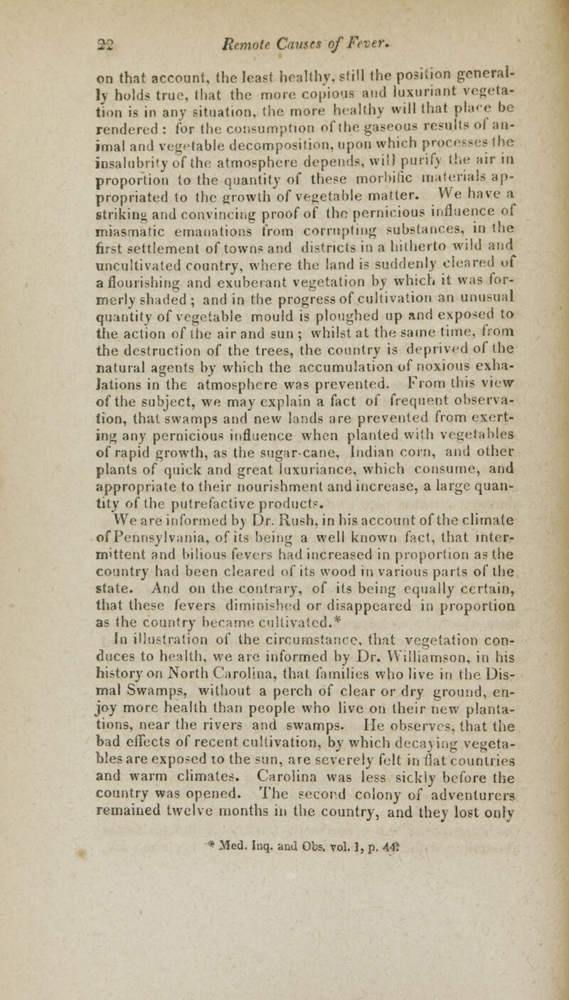 on that account, (he least healthy, still the position general- ly holds true, that the more copious and luxuriant vegeta- tion is in any situation, the more healthy will that place be rendered : lor the consumption of the gaseous results of an- imal and vegetable decomposition, upon which processes the insalubrity of the atmosphere depends, will purify the air in proportion to the quantity of these morbific materials ap- propriated to the growth of vegetable matter. We have a striking and convincing proof of the pernicious influence of miasmatic emanations from corrupting substances, in the first settlement of towns and districts in a hitherto wild and uncultivated country, where the land is suddenly cleared of a flourishing and exuberant vegetation by which it was for- merly shaded ; and in the progress of cultivation an unusual quantity of vegetable mould is ploughed up and exposed to the action of the air and sun ; whilst at the same time, from the destruction of the trees, the country is deprived of the natural agents by which the accumulation of noxious exha- lations in the atmosphere was prevented. From this view of the subject, we may explain a fact of frequent observa- tion, that swamps and new lands are prevented from exert- ing any pernicious influence when planted with vegetables of rapid growth, as the sugar-cane, Indian corn, and other plants of quick and great luxuriance, which consume, and appropriate to their nourishment and increase, a large quan- tity of the putrefactive products. We are informed by Dr. Rush, in his account of the climate of Pennsylvania, of its being a well known fact, that inter- mittent and bilious fevers had increased in proportion as the country had been cleared of its wood in various parts of the state. And on the contrary, of its being equally certain, that these fevers diminished or disappeared in proportion as the country became cultivated.* Jn illustration of the circumstance, that vegetation con- duces to health, we are informed by Dr. Williamson, in his history on North Carolina, that families who live in the Dis- mal Swamps, without a perch of clear or dry ground, en- joy more health than people who live on their new planta- tions, near the rivers and swamps. He observes, that the bad effects of recent cultivation, by which decaying vegeta- bles are exposed to the sun, are severely felt in flat countries and warm climates. Carolina was less sickly before the country was opened. The second colony of adventurers remained twelve months in the country, and they lost only * Med. Inq. and Obs. vol. 1, p. 44?