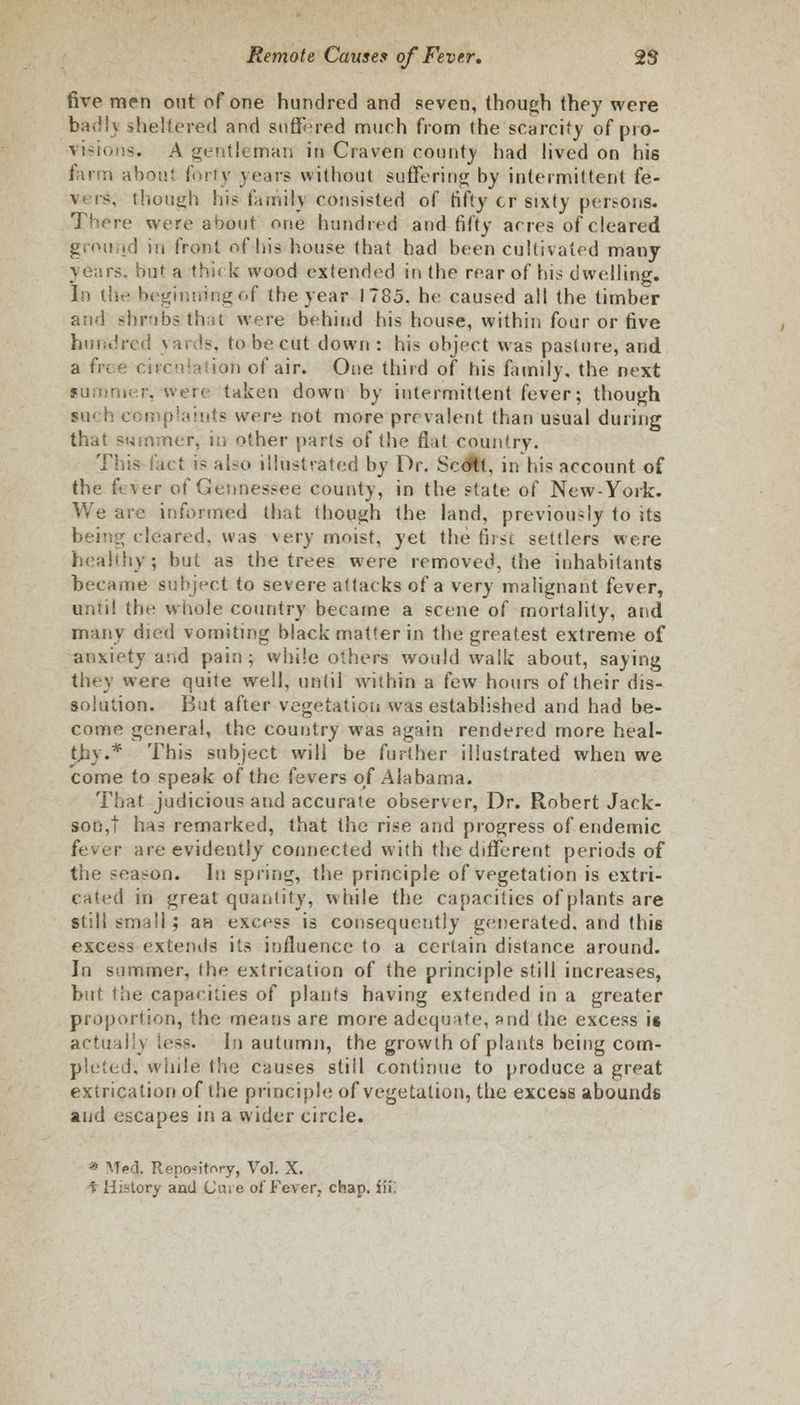 five men out of one hundred and seven, (hough they were bad I) sheltered and suffered much from the scarcity of pro- visions. A gentleman in Craven county had lived on his farm about forty years without suffering by intermittent fe- though his fa mil} consisted of fifty cr sixty pei>ons. There were about one hundred and fifty acres of cleared grou id in front of his house that had been cultivated many years. S>uf a thick wood extended in the rear of his dwelling. In the beginning of the year 1785. he caused all the timber and shrobsthat were behind his house, within four or five hundred yards, to be cut down: his object was pasture, and a free circulation of air. One third of his family, the next taken down by intermittent fever; though such complaints were not more prevalent than usual during that summer, in other parts of the flat country. This fact i- also illustrated by Dr. Scdtt, in his account of the fever of Gennessee county, in the state of New-York. We are informed that though the land, previously to its cleared, was very moist, yet the first settlers were healthy; but as the trees were removed, the inhabitants became subject to severe attacks of a very malignant fever, until the whole country became a scene of mortality, and many died vomiting black matter in the greatest extreme of anxiety and pain; while others would walk about, saying they were quite well, until within a few hours of their dis- solution. But after vegetation was established and had be- come general, the country was again rendered more heal- thy.* This subject will be further illustrated when we come to speak of the fevers of Alabama. That judicious and accurate observer, Dr. Robert Jack- son,! has remarked, that the rise and progress of endemic fever are evidently connected with the different periods of the season. In spring, the principle of vegetation is extri- cated in great quantity, while the capacities of plants are still sniri!! ; an excess is consequently generated, and this excess extends its influence to a certain distance around. In summer, (he extrication of the principle still increases, but the capaekies of plants having extended in a greater proportion, the means are more adequate, and the excess is actual I) less. In autumn, the growth of plants being com- pleted, while the causes still continue to produce a great extrication of the principle of vegetation, the excels abounds and escapes in a wider circle. * Med. Repo»itr.ry, Vol. X. t History and Cure of Fever, chap, iii