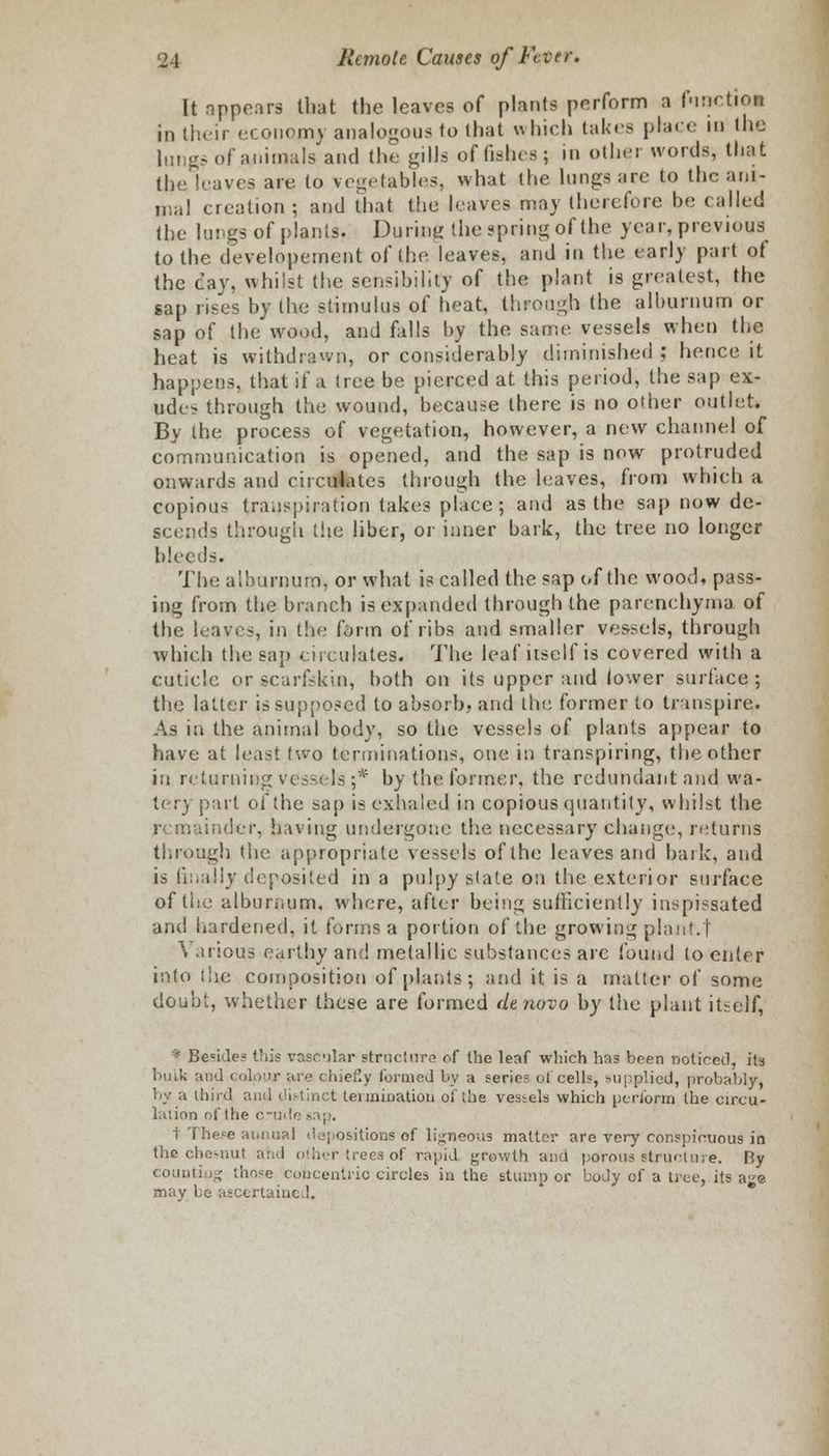 It rippers that the leaves of plants perform a function in their cconoinv analogous to that which takes place in the lungs of animals and the gills of fishes; in other words, that the leaves are to vegetables, what the lungs arc to the ani- mal creation ; and that the leaves may therefore be called the lungs of plants. During the spring of the year, previous^ to the developement of the leaves, and in the early part of the cay, whilst the sensibility of the plant is greatest, the sap rises by the stimulus of heat, through the alburnum or sap of the wood, and falls by the same vessels when the heat is withdrawn, or considerably diminished ; hence it happens, that if a tree be pierced at this period, the sap ex- ude> through the wound, because there is no other outlet. By the process of vegetation, however, a new channel of communication is opened, and the sap is now protruded onwards and circulates through the leaves, from which a copious transpiration takes place; and as the sap now de- scends through the liber, or inner bark, the tree no longer bleeds. The alburnum, or what is called the sap of the wood, pass- ing from the branch is expanded through the parenchyma of the leaves, in the form of ribs and smaller vessels, through which the sap circulates. The leaf itself is covered with a cuticle or scarfskin, both on its upper and lower surface; the latter is supposed to absorb, and the former to transpire. As in the animal body, so the vessels of plants appear to have at least two terminations, one in transpiring, the other in returning vessels;* by the former, the redundant and wa- tery part of the sap is exhaled in copious quantity, whilst the remainder, having undergone the necessary change, returns throng!) the appropriate vessels of the leaves and hark, and is finally deposited in a pulpy state on the exterior surface of the alburnum, where, after being sufficiently inspissated and hardened, it forms a portion of the growing plant.! Various earthy and metallic substances arc found to enter into the composition of plants; and it is a matter of some doubt, whether these are formed denovo by the plant itself, » Beside? this vascular structure of the leaf which has been noticed, its bulk and colour are cibePxy formed by a series of cells, supplied, probably, by a third and distinct termination of the vessels which perform the circu- lation of the crude sap. t- There annual depositions of ligneous matter are very conspicuous in the cheMiut and other trees of rapid growth and poroue structure. By counting those Concentric circles in the stump or body of a tree, its a^e may be ascertained.