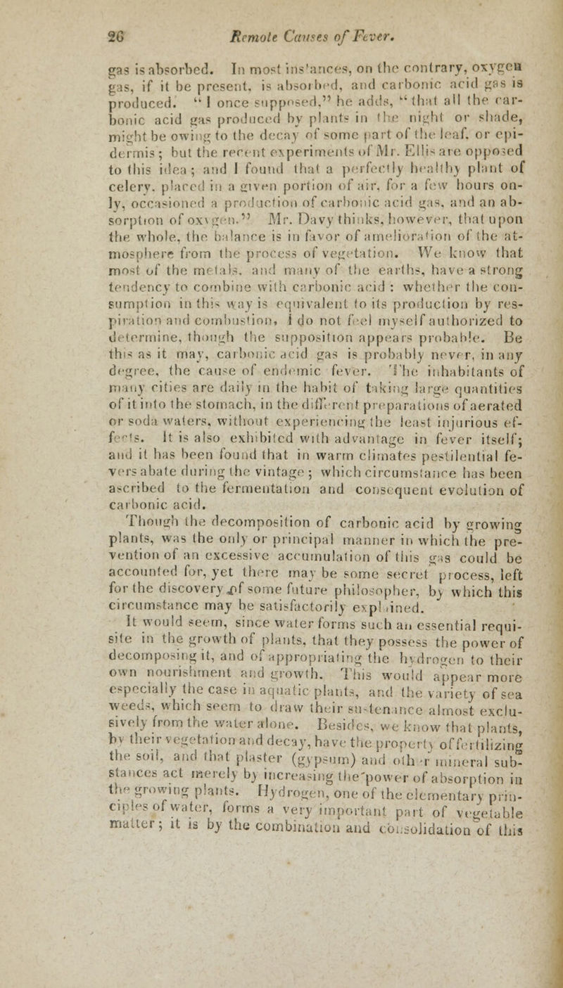 gas is absorbed. In most irisfances\, on the contrary, oxygen <: is, if it be present, is absorbed, and carbonic acid ges is produced.  1 once supposed, he adds, ki that all the car- bonic acid lias produced by plants in the night or shade, mi<dit be owing to the decay of some part of the leaf, or cpi- d< rmis; but the recent experiments of Mr. Ellis are opposed to this idea? and I found that a perfectly healthy plant of celery, placed in a given portion of air. for a few hours on- ly, occasioned a production of carbonic acid gas, and an ab- sorption ofoxvgen.V Mr. Davy thinks, however, that upon the whole, the balance is in favor of amelioration of (he at- mosphere from the process of vegetation. We know that most of the metals, and many of the earths, have a strong tendency to combine with carbonic acid : whether the con- sumption in this way is equivalent lo its production by res- piration and combustion, i do not feel myself authorized to determine, though the supposition appears probable. Be this as it may, carbonic acid gas is probably never, in any degree, the cause of endemic fever. The inhabitants of many cities are daily in the habit of taking large quantities of it into the stomach, in the ddK rent preparations of aerated or soda waters, without experiencing:the least injurious ef- It is also exhibited with advantage in fever itself; and it has been found that in warm climates pestilential fe- vers abate during the vintage ; which circumstance lias been ascribed to the fermentation and consequent evolution of cai'home acid. Though the decomposition of carbonic acid by rowing plants, was the only or principal manner in which the pre- vention of an excessive accumulation of this gas could be accounted for, yet there may be some secret process, left for the discovery ,nf some future philosopher, by which this circumstance may he satisfactorily e\p! lined. It would seem, since water forms such an essentia! requi- site in the growth of plants, that they possess the power of decomposing it, and of appropriating the hydrogen to their own nourishment and growth. Tins would appear more especially the case in aquatic plants, and the variety of sea weeds, which seem to draw their su-lcn.incc almost exclu- sively from the waler alone. Besides, we know that plants, bv their vegetation and decay, have the propert) of fertilizing the soil, and that plaster (gypsum) and oth >r mineral sub- stances act merely b> increasing the'power of absorption in jrowmg plants. Hydrogen, one of the elementary prin- ciples of water, forms a very important part of vegetable matter; it is by the combination and consolidation of this