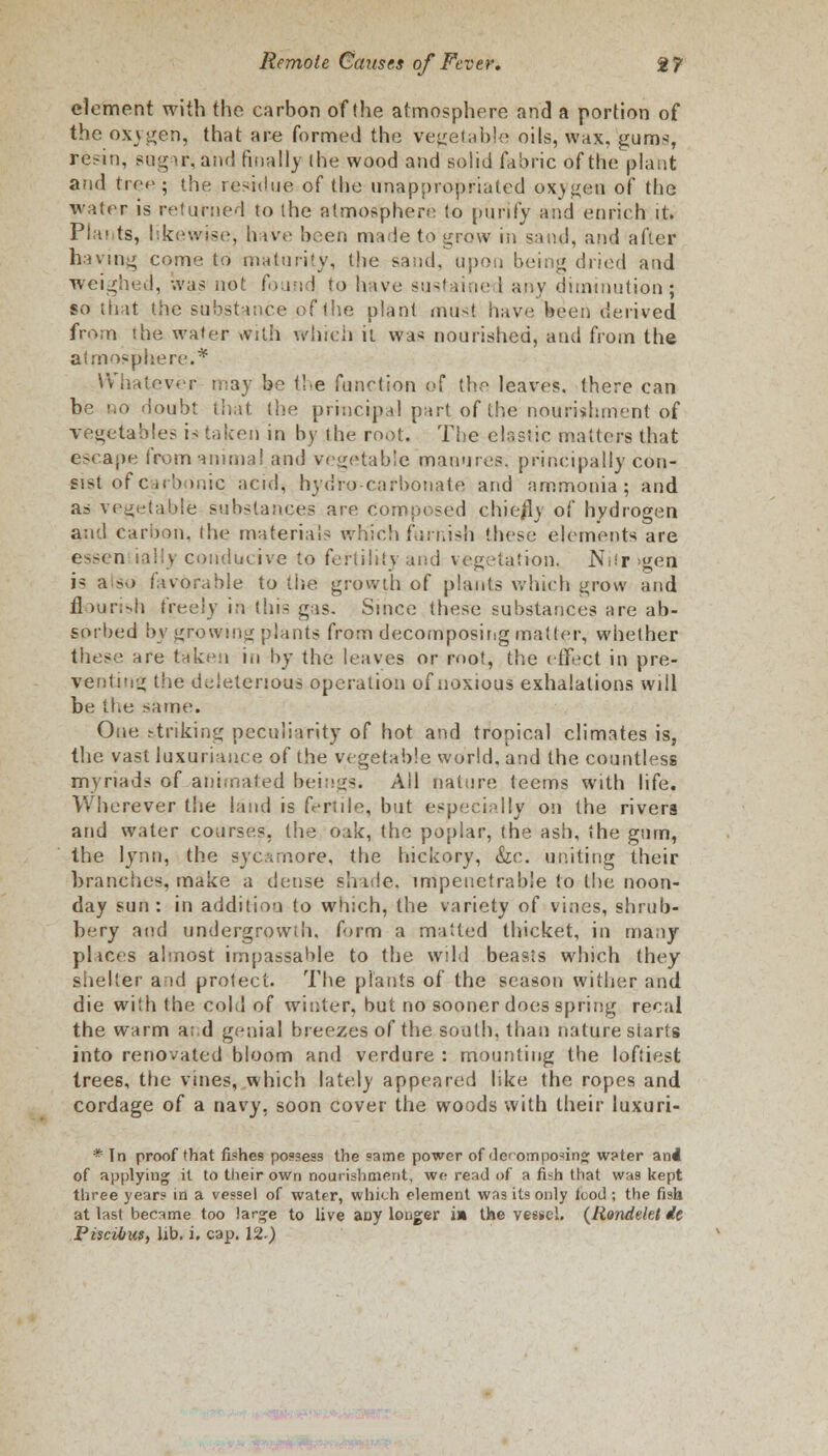 clement with the carbon of the atmosphere and a portion of the oxygen, that are formed the vegetable oils, wax, gums, resin, sugary and finally (he wood and solid fabric of the plant and tree^ the residue of the unappropriated ox)j{en of the water is returned to the atmosphere to purify and enrich it. Plai ts, likewise, have been made to j^row in sand, and after having come to maturity, the sand, upon being dried and weighed, was not found to have sustained any diminution; so that the substance of the plant must have been derived from the water with which it \va< nourished, and from the atmosphere.* Whatever may be the function of the leaves, there can be no doubt that (he principal part of the nourishment of vegetables is taken in by the root. The clastic matters that escape from animal and vegetable manures, principally con- sist of carbonic acid, hydro carbonate and ammonia; and as vegetable substances are. composed chie/ly of hydrogen and carbon, the materials which furnish these elements are essen ially conducive to fertility and vegetation. Niir >gen is also favorable to the growth of plants which grow and flourish freely in this gas. Since these substances are ab- sorbed by growing plants from decomposing matter, whether these are taken in by the leaves or root, the effect in pre- venting the deleterious operation of noxious exhalations will be the same. One striking peculiarity of hot and tropical climates is, the vast luxuriance of the vegetable world, and the countless myriads of animated beings. Ail nature, teems with life. Wherever the land is fertile, but especially on the rivers and water courses, the oak, the poplar, the ash, the gum, the lynn, the sycamore, the hickory, &c. uniting their branches, make a dense shade, impenetrable to the noon- day sun: in addition to which, the variety of vines, shrub- bery and undergrowth, form a matted thicket, in many pi ices almost impassable to the wild beasts which they shelter and protect. The plants of the season wither and die with the cold of winter, but no sooner does spring recal the warm a;;d genial breezes of the sooth, than nature starts into renovated bloom and verdure : mounting the loftiest trees, the vines, which lately appeared like the ropes and cordage of a navy, soon cover the woods with their luxuri- * In proof that fishes possess the same power of decomposing water and of applying it to their own nourishment, we read of a fish that was kept three year? in a vessel of water, which element was its only food ; the fish at last became too large to live auy longer in the vessel. (Rondekt dc Piscibus, lib. i. cap. 12.)