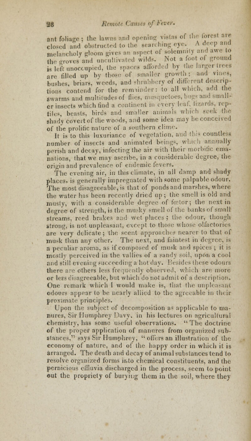 fcnl foliage; the lawns ami opening vistas of the forest are closed and obstructed to the searching eye, A deep and melancholy gloom gives an aspect of solemnity and awe to the -roves and uncultivated wilds. Not a foot of ground is left unoccupied, the spares afforded by the larger trees are filled up by those of smaller growth; and vines, bushes, briars, weeds, and shrubbery of different descrip- tions contend for the remainder: to all which, add the swarms and multitudes of flies, musquetoes, I * and small- er insects which rind a continent in every leaf, lizards, rep- tiles, beasts, birds and smaller animals which seek (lie shady covert of the woods, and some idea may be conceived of the prolific nature of a southern clime. It is to this luxuriance of vegetation, and this countless number of insects and animated beings, which annually perish and decay, infecting the air with their morbific ema- nations, that we may ascribe, in a considerable degree, the origin and prevalence of endemic fevers. The evening air, in this climate, in all damp and shady places, is generally impregnated with some palpable odour. The most disagreeable, is lhat of ponds and marshes, where the water has been recently dried up; the smell is old and musty, with a considerable degree of fee tor; the next in degree of strength, is the musky smell of the banks of small streams, reed brakes and wet. places ; the odour, though strong, is not unpleasant, except to those whose olfactories are very delicate; the scent approaches nearer to that of musk than any other. The next, and faintest in degree, is a peculiar aroma, as if composed of musk and spices; it is mostly perceived in the vallies of a sandy soil, upon a cool and still evening succeeding a hot day. Besides these odours there are others less frequently observed, which are more or Ices disagreeable, but which do not admit of a description. One remark which I would make is, that the unpleasant odours appear to be nearly allied to the agreeable in their proximate principles. Upon the subject of decomposition a? applicable to ma- nures, Sir Humphrey Davy, in his lectures on agricultural chemistry, has some useful observations.  The doctrine of the proper application of manures from organized sub- stances,' says Sir Humphrey,  offers an illustration of the economy of nature, and of the happy order in which it is arranged. The death and decay of animal substances tend to resolve organized forms into chemical constituents, and the pernicious effluvia discharged in the process, seem to point out the propriety of burying them in the soil, where they