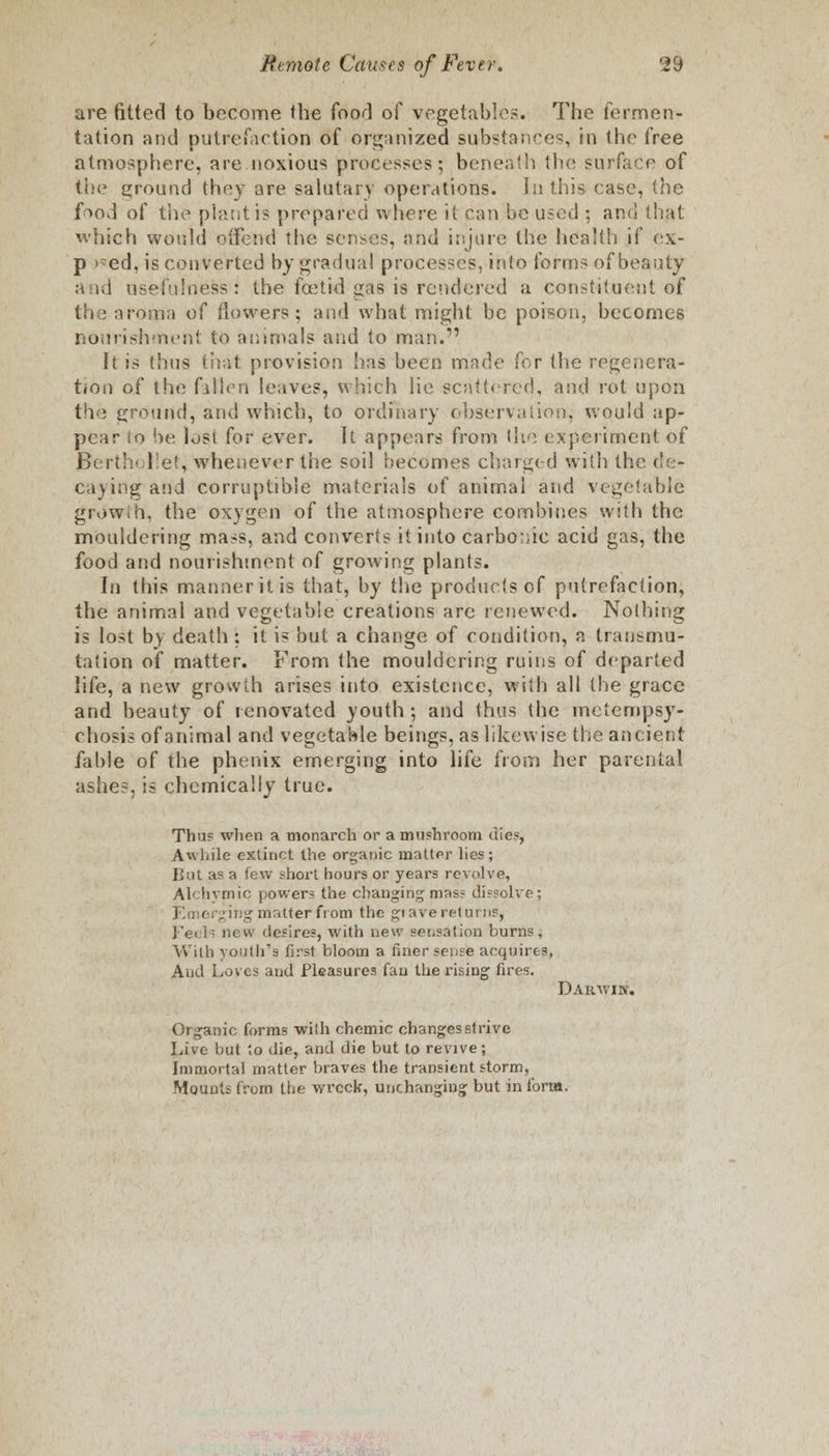 are fitted to become the food of vegetables. The fermen- tation and putrefaction of organized substances, in the free atmosphere, are noxious processes; beneath the surface of the ground they are salutary operations. In this case, the. food of the plant is prepared where it can be used ; and that which would offend the senses, and injure the health if ex- p >?ed, is converted by gradual processes, into forms ofbeauty and usefulness: the foetid gas is rendered a constituent of the aroma of flowers ; and what might be poison, becomes nourishment to animals and to man.1' It is thus that provision lias been made for the regenera- tion of the fallen leaves, which lie scattered, and rot upon the ground, and which, to ordinary observation; would ap- pear lo be lost for ever. It appears from the experiment of Berth< lie!, whenever the soil becomes charged with the tfe- caying^and corruptible materials of animal and vegetable grow.h, the oxygen of the atmosphere combines with the mouldering mass, and converts it into carbonic acid gas, the food and nourishment of growing plants. In this manner it is that, by the products of putrefaction, the animal and vegetable creations are renewed. Nothing is lost by death ; it is but a change of condition, a transmu- tation of matter. From the mouldering ruins of departed life, a new growth arises into existence, with all the grace and beauty of renovated youth ; and thus the metempsy- chosis of animal and vegetable beings, as likewise the ancient fable of the phenix emerging into life from her parental ashes, is chemically true. Thus when a monarch or a mushroom die.*, Awhile extinct the organic mattpr lies; But as a few short hours or years revolve, Akhymic power? the changing mass dissolve; F-moi^ing matter from the gravereturns, Fei i: new desires, with new set.salion burns, With youth's first bloom a finer sense acquires, And Lov es and Pleasures fan the rising fires. Darwin, Organic forms with chemic changesstrive Live but to die, and die but to revive; Immortal matter braves the transient storm, Mounts from the wreck, unchanging but in form.