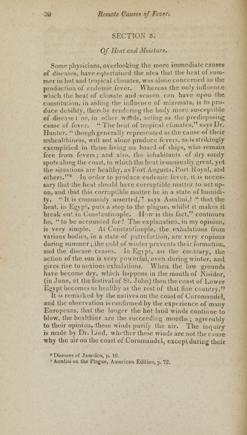 SECTION 5. Of Heat and Moisture, Some physicians, overlooking the more immediate ranses of diseases, have eqtertained the idea that the heat of sum- mer in hot and tropical climates, was alone concerned in the production of endemic fever. Whereas the only influence which the heat of climate and season can have upon the constitution, in aiding the influence of miasmata, is to pro- duce debility, thereby rendering the body more susceptible of disease: or, in other wtfrds, acting as the predisposing cause of fever.  The heat of tropical climates* says Dv. Hunter,  though generally represented as the cause of their unhealthiness, will not alone produce fevers, as is strikingly exemplified in those living on board of ships, who remain free from fevers; and also, the inhabitants of dry sandy spots along the coast, in which the heat is unusually great, yet the situations are healthy, as Fort Augusta, Port Royal, and others.'* In order to produce endemic fever, it is neces- sary that the heat should have corruptible matter to act up- on, and that this corruptible matter be in a state of humidi- ty.  It is common!) asserted,'' says Assalini.t  that the heat. i:i Egypt, puts a stop to the plague, whilst it makes it break ou* in Constantinople. Hhw is this fact, continues he, to be accounted for? The explanation, in my opinion, is very simple. At Constantinople, the exhalations from various bodies, in a state of putrefaction, are very copious during summer; the cold of winter prevents their formation, and the disease ceases. In Egypt, on the contrary, the action of the sun is very powerful, even during winter, and gives rise to noxious exhalations. When the low grounds have become dry, which happens in the month of Nisidor, (in June, at the festival of St. John) then the coast of Lower Egypt becomes as healthy as the rest of that fine country. It is remarked by the natives on the coast of Coromandel, and the observation is confirmed by the experience of many Europeans, that the longer the hot land winds continue to blow, the healthier are the succeeding months; agreeably to their opinion, these winds purify the air. The inquiry is made by Dr. Land, whether these winds are not the cause why the air on the coast of Coromandel, except during their * Diseases of Jamiica, p. 10. t Assalirnou the Plague, American Edition, p. 72.
