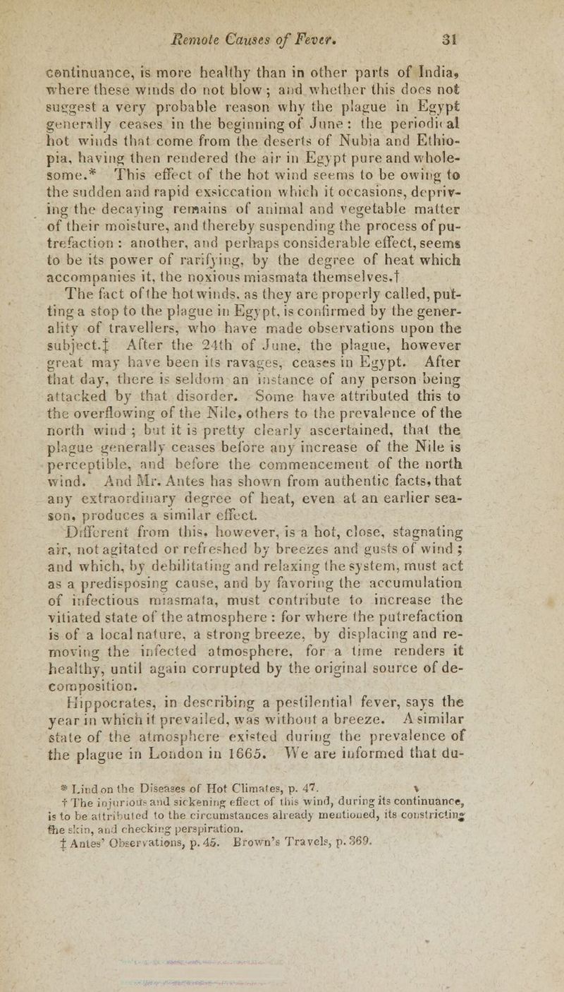 continuance, is more healthy than in other parts of India, where these winds do not blow ; and whether this does not suggest a very probable reason why the plague in Egypt generally ceases in the beginning of June : the periodu al hot winds that come from the deserts of Nubia and Ethio- pia, having then rendered the air in Egypt pure and whole- some.* This effect of the hot wind seems to be owing to the sudden and rapid exsiccation which it occasions, depriv- ing the decaying remains of animal and vegetable matter of their moisture, and thereby suspending the process of pu- trefaction : another, and perhaps considerable effect, seems to be its power of rarifying, by the degree of heat which accompanies it, the noxious miasmata themselves,! The fact of the hot winds, as they are properly called, put- ting a stop to the plague in Egypt, is confirmed by the gener- ality of travellers, who have made observations upou the subject.f After the 24th of June, the plague, however great may have been its ravages, ceases in Egypt. After that day, there is seldom an instance of any person being attacked by that disorder. Some have attributed this to the overflowing of the Nile, others to the prevalence of the north wind ; b'jt it is pretty clearly ascertained, that the plague generally ceases before any increase of the Nile is perceptible, and before the commencement of the north wind. And Mr. Antes has shown from authentic facts, that any extraordinary degree of heat, even at an earlier sea- son, produces a simitar effect. Different from this, however, is a hot, close, stagnating air, not agitated or refreshed by breezes and gusts of wind ; and which, by debilitating and relaxing the system, must act as a predisposing cause, and by favoring the accumulation of infectious miasmata, must contribute to increase the vitiated state of the atmosphere : for where the putrefaction is of a local nature, a strong breeze, by displacing and re- moving the infected atmosphere, for a time renders it healthy, until again corrupted by the original source of de- composition. h'lppoc rates, in describing a pestilential fever, says the year in which it prevailed, was without a breeze. A similar state of the atmosphere existed during the prevalence of the plague in London in 1665. We are informed that du- * Linden the Diseases of Hot Climates, p. 41. \ t The injur;ou:- and sickening effect of this wind, during its continuance, is to be attributed to the circumstances already mentioned, its constricting fhe tlcin, and checking perspiration. ± Ante' Observations, p. 45. Brown's Travel?, p. 369.