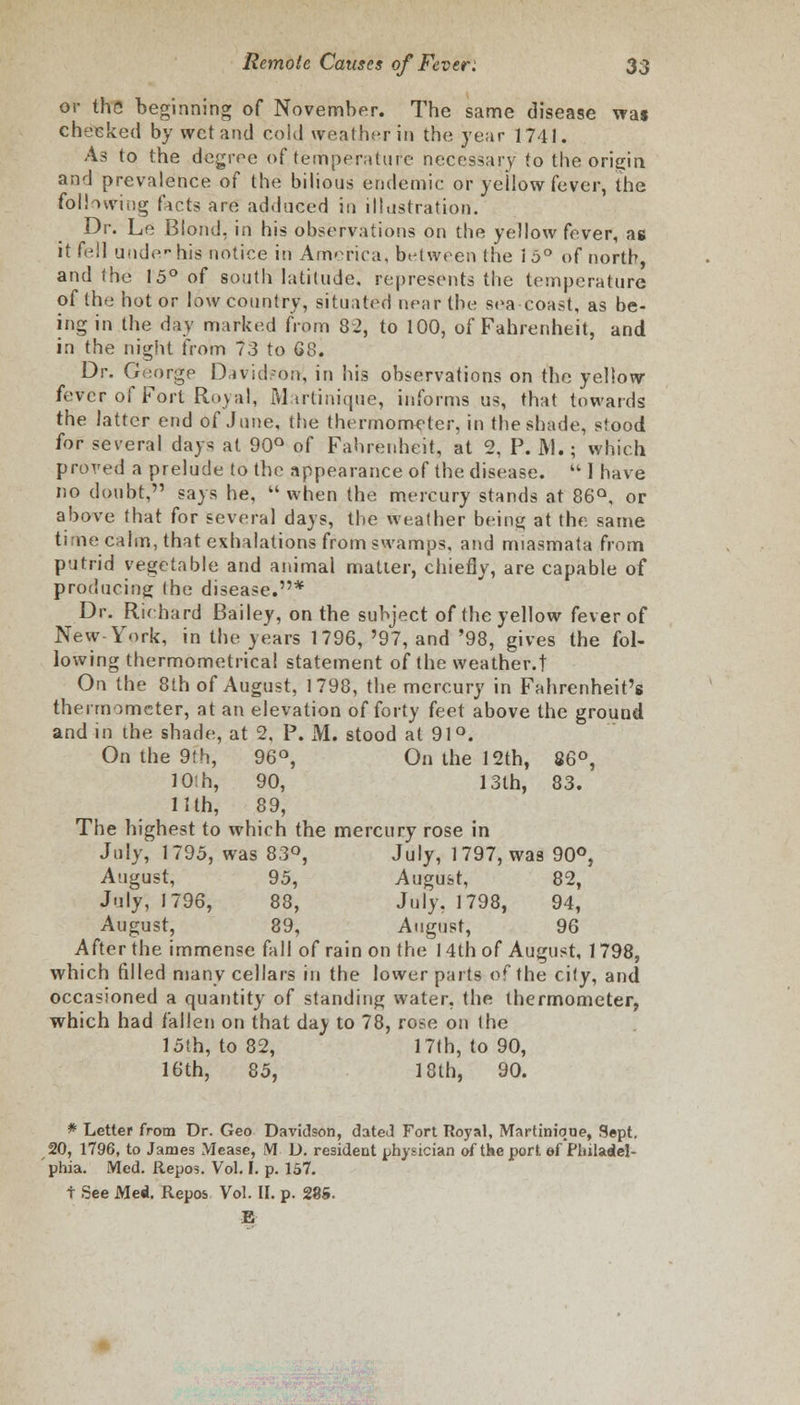 or the beginning of November. The same disease wa$ cheeked by wet and cold weather in the year 1741. As to the degree of temperature necessary to the origin, and prevalence of the bilious endemic or yellow fever, the following facts are adduced in illustration. Dr. Le Blond, in his observations on the yellow fever, ag it fell uade-his notice in America, between the 15° of north, and the 15° of south latitude, represents the temperature of the hot or low country, situated near the sea coast, as be- ing in the day marked from 82, to 100, of Fahrenheit, and in the night from 73 to 68. Dr. George David-on, in his observations on the yellow- fever of Fort Royal, Martinique, informs us, that towards the latter end of June, the thermometer, in the shade, stood for several days at 90° of Fahrenheit, at 2, P. M.; which proved a prelude to the appearance of the disease.  I have no doubt, says he,  when the mercury stands at 86Q, or above that for several days, the weather being at the same ti lie calm, that exhalations from swamps, and miasmata from putrid vegetable and animal matter, chiefly, are capable of producing the disease.* Dr. Richard Bailey, on the subject of the yellow fever of New-York, in the years 1796, '97, and '98, gives the fol- lowing thermometrical statement of the weather.t On the 8th of August, 1798, the mercury in Fahrenheit's thermometer, at an elevation of forty feet above the ground and in the shade, at 2, P. M. stood at 91°. On the 9th, 96°, On the 12th, 86°, 10th, 90, 13th, 83. 11th, 89, The highest to which the mercury rose in July, 1795, was 83°, July, 1797, was 90°, August, 95, August, 82, July, 1796, 88, July, 1798, 94, August, 89, August, 96 After the immense fall of rain on the 14th of August, 1798, which filled many cellars in the lower parts of the city, and occasioned a quantity of standing water, the thermometer, which had fallen on that da^ to 78, rose on the 15th, to 82, 17th, to 90, 16th, 85, 18th, 90. * Letter from Dr. Geo Davidson, dated Fort Royal, Martinique, Sept. 20, 1796, to James Mease, M D. resident physician of the port ef Philadel- phia. Med. Repos. Vol. I. p. 157. f See Me*. Repos Vol. II. p. 285. E