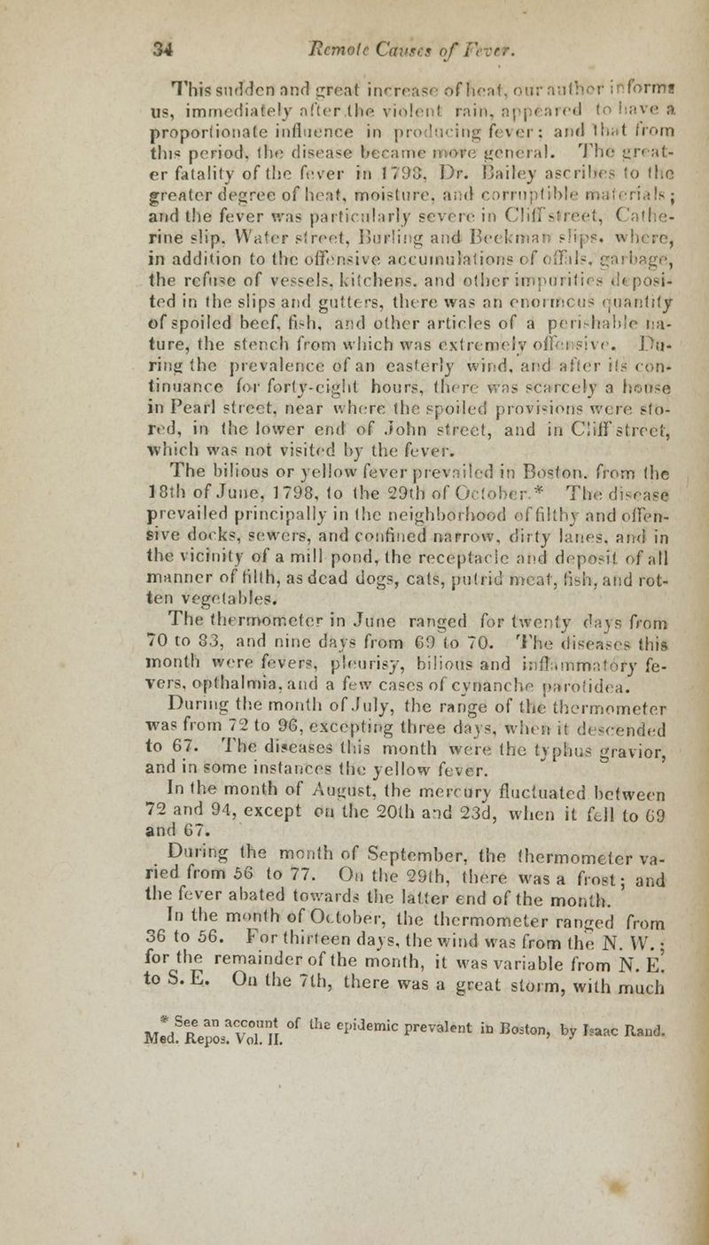 This sudden and great increase of neat, our author informs OS, immediately after the violent, rain, appealed to have a proportionate influence in producing fever: and lhat from this period, the disease became rwdtfe general. The great- er fatality of the fever in 1798, Dr. Bailey ascribes (o the greater decree of heat, moisture, and corruptible materials; and the fever was particularly severe in Cliff street, ( rine slip. Water street, Burling and Beekman eh-ps* where, in addition to the. offensive accumulations of offals, garbage, the refine of vessels, kitchens, and other imparities .i'< posi- ted in the slips and gutters, there was an enorrftCus quantity of spoiled beef, fish, and other articles of a perishable na- ture, the stench from which was extremely offensive. Du- ring the prevalence of an easterly wind, and after i!s con- tinuance for forty-eight hours, there was scarcely a house in Pearl street, near where the spoiled provisions were sto- red, in the lower end of John street, and in Cliff street, which was not visited by the fever. The bilious or yellow fever prevailed in Boston, from the 18th of June, 1798, to the 29th of October.* The disease prevailed principally in Ihe neighborhood of filthy and offen- sive docks, sewers, and confined narrow, dirty lanes, and in the vicinity of a mill pond, the receptacle and deposit of all manner of filth, as dead dogs, cats, putrid meat, fish, and rot- ten vegetables. The thermometer in June ranged for twenty days from 70 to 83, and nine days from 69 to 70. The diseases this month were fevers, pleurisy, bilious and inflammatory fe- vers, opthalmia.and a (nw cases of cynanehe parotidea. During the month of July, the range of the thermometer was from 72 to 96, excepting three days, when it descended to 67. The diseases this month were the typhus gravior, and in some instances the yellow fever. In the month of August, the mercury fluctuated between 72 and 94, except on the 20th and 23d, when it fell to 69 and 67. During the month of September, the thermometer va- ried from 56 to 77. On the 29(h, there was a frost; and the fever abated towards the latter end of the month. In the month of October, the thermometer ranged from 36 to 56. For thirteen days, the wind was from the N. W.: for the remainder of the month, it was variable from N. E! to S.E. On the 7th, there was a great storm, with much ulSt^vS n °f Ul£ CpiaemiC Prevalent &> Boston, by Isaac Raud.