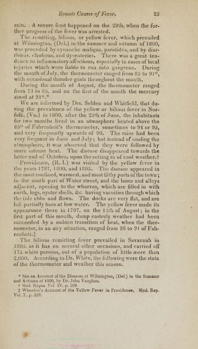 rain. A ?evere fro^t happened on the 29th, when the fur- ther progress <>f the fever was arrested. The remitting, bilious, or yellow fever, which prevailed at Wilmington, (Del.) in the summer and autumn of 1800, was preceded by cynanche maligna, parotidea, and by diar- rhoe »>, choleras, and dysenteries. There was a great ten- dency to inflammatory affections, especially in cases of local injuries which were liable to run into gangrene. During the month of July, the thermometer ranged from 85 to 91°, with occasional thunder gusts throughout the month. During the month of August, the thermometer ranged from 73 to 85, and on the first of the month the mercury- stood at 91°.* We are informed by Drs. Selden and Whitfield, that du- ring the prevalence of the yellow or bilious fever in Nor- folk, (Va.) in 1800, after the 25th of June, the inhabitants for iwo months lived in an atmosphere heated above the 85° of Fahrenheit's thermometer, sometimes to 94 or 95, and very frequently upwards of 90. The rains had been very frequent in June and July; but instead of cooling the atmosphere, it was observed that they were followed by- more intense heat. The disease disappeared towards the latter end of October, upon the setting in of cool weather.! Providence, (R. I.) was visited by the yellow fever in th^ years 1797, 1800, and 1805. The disease appeared in the most confined, warmest, and most filthy parts of the town; in the south part of Water street, and the lanes and alleys adjacent, opening to the wharves, which are filled in with earth, logs, oyster shells, &c. having vacuities through which the tide ebbs and flows. The docks are very flat, and are left partially bare at low water. The yellow fever made its appearance there in 1797, on the 13th of August; in the first part of this month, damp easterly weather had been succeeded by a sudden transition of heat, when the ther- mometer, in an airy situation, ranged from 86 to 91 of Fah- renheit. \ The bilious remitting fever prevailed in Savannah in 1805, as it has on several other occasions, and carried off 175 white persons, out of a population of little more than 2,000. According to Dr. White, the following were the state of the thermometer and weather this season. * See an Account of the Diseases at Wilmington, (Del.) in the Summer and Autumn of 1800, by Dr. John Vaughan. t Med Repos Vol IV. p. 329 % Wbeaton'a Account of the Yellow Fev«r in Providence. Med. Rep. Vol. X. p. 3?9.