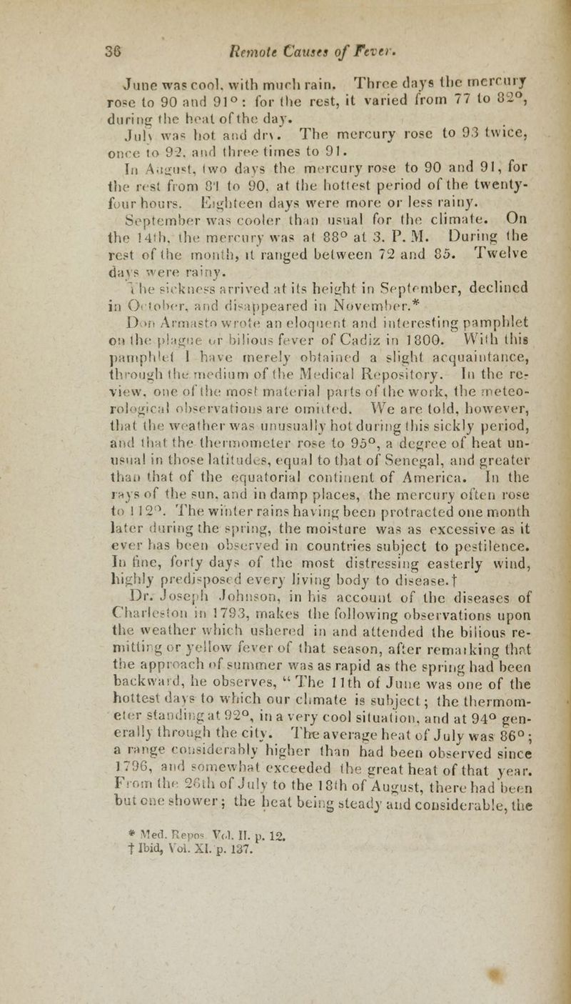 June was cool, with much rain. Throe days the mercury rose to 90 and 91° : for (lie rest, it varied from 77 to 32°, during the heat of the day. Jul) was hot and dr\. The mercury rose to 93 twice, once to 92, and three times to 91. In August, (wo days the mercury rose to 90 and 91, for the rest from 01 to 90. at (he hottest period of the twenty- four hours. Eighteen days were more or less rainy. September was cooler than usual for the climale. On the 14th, (he mercury was at 88° at 3. P. M. During the rest of the month, it ranged between 72 and 85. Twelve clays were rainy. i he sickness arrived art its height in September, declined in October, and disappeared in November.* J) >n Armasto wrote an eloquent and interesting pamphlet on the plague ur bilious (vvtr of Cadiz in 1800. With this pamphlet 1 have merely obtained a slight acquaintance, through the medium of the Medical Repository. In the rer view, one of the most material parts of the work, the meteo- cal observarious are omitted. We are told, however, that the weather was unusually hot during this sickly period, and (hat the thermometer rose to 95°, a degree of heat un- usual in those latitudes, equal to that of Senegal, and greater 'iiat of the equatorial continent of America. In the rays of the sun. and in damp places, the mercury often rose to 1 12°. The winter rains having been protracted one month later during the spring, the moisture was as excessive as it ever has been observed in countries subject to pestilence. In tine, forty days of the most distressing easterly wind, highly predisposed ever) living body to disease.t Dr. Joseph .Johnson, in his account of the diseases of Charleston in 1783, makes the following observations upon the weather which ushered in and attended the bilious re- mitting or yellow fever of that season, after remaiking that the approach of summer was as rapid as the spring had been backward, he observes,  The 11th of June was one of the hottest days to which our chmate is subject; the thermom- eter standing at 92°, in a very cool situation, and at 94° gen- eral!) through the city. The average heat of July was 86°; a range considerably higher than had been observed since 1796, and somewhat exceeded the great heat of that year. From the 26th of July to the 18lh of August, there had'been but one shower; the heat being steady and considerable, the * Med. Repos Vol. II. p. 12. t Ibid, Vol. XI. p. 137.