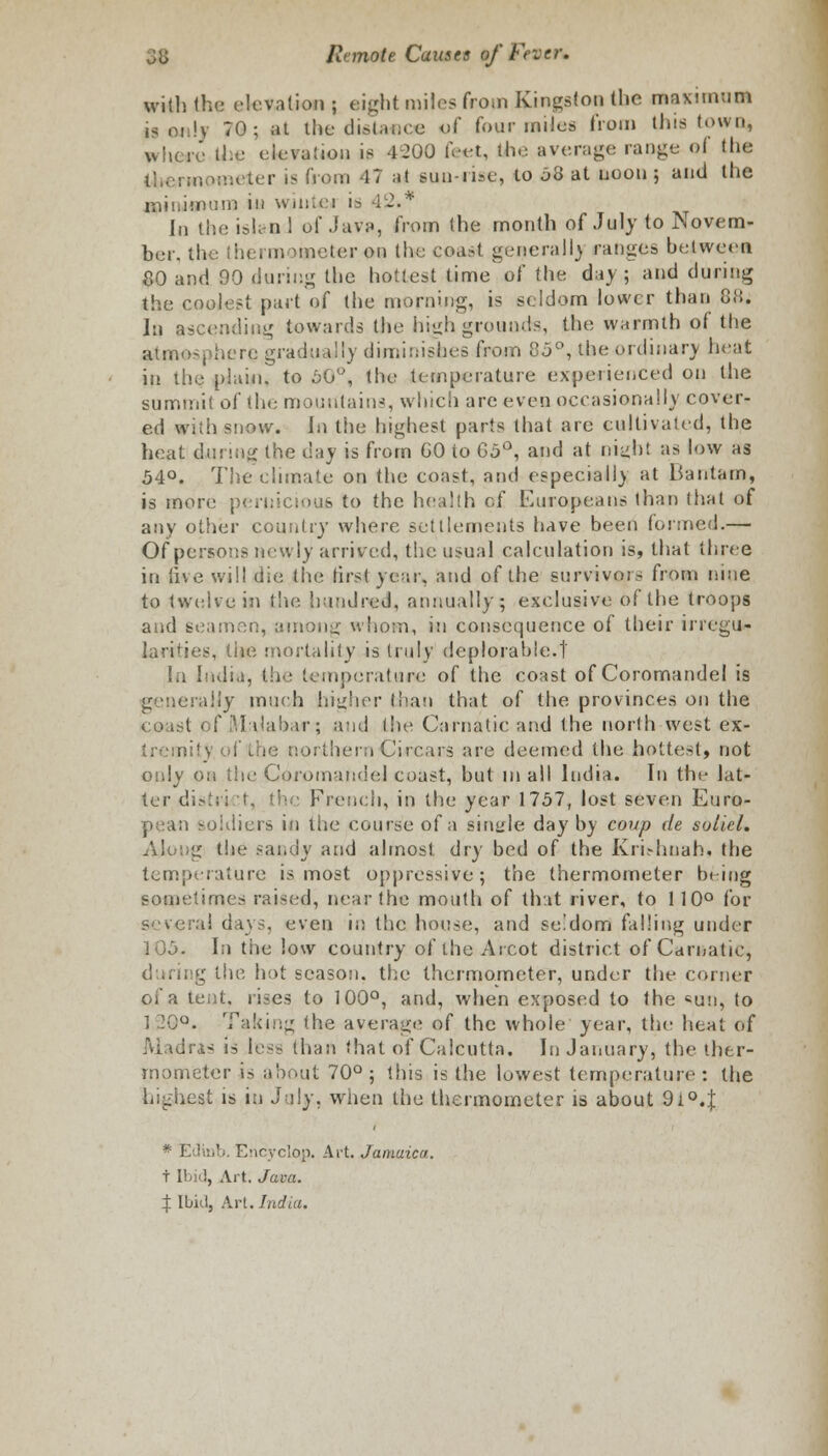 will) the elevation ; eight miles from Kingston the me si mum is only 70; at the difiteflce of four miles from this town, where the elevation is 4200 feet, the average range of the i ►meter is from 47 at sun-rise, to 08 at noon ; and the minimum in wmiei ia 42.* In the ish-n 1 of Java, from the month of July to Novem- ber, the thermometer on the coast generally ranges between 80 and 90 during the hottest time'of the day; and during the coolest part of the morning, is seldom lower than 88. In ascending towards the high grounds, the warmth of the atmosphere gradually diminishes from 85°, the ordinary heat in the plain, to 50°, the temperature experienced on the summit of the mountains, which are even occasionally cover- ed with snow. In the highest parts that are cultivated, the heat during the day is from GO to 65°, and at eight as low as 54°. The climate on the coast, and especially at Bantam* is more peruicioufi to the health of Europeans than that of any other country where settlements have been formed.— Of persons newly arrived, the usual calculation is, that three in live will die the first year, and of the survivors from nine to twelve in the hundred, annually; exclusive of the troops and seamen, among whom, in consequence of their irregu- larities, the mortality is truly deplorable.! In India, the temperature of the coast of Coromandel is generally much higher than that of the provinces on the coast of Malabar; and the Carnaticand the north west ex- tremity of the northernCirears are deemed the hottest, not only on the Coromandel coast, but in all India. In the lat- ter distri :t, the French, in the year 1757, lost seven Euro- pean soldiers in the course of a single day by coup de soliel. Along the sandy and almost dry bed of the Krhhnah. the temperature is most oppressive; the thermometer being sometimes raised, near the mouth of that river, to 110° for several days, even in the house, and seldom falling under lOo. In the low country of the Arcot district of Carnatie, g the hot season, the thermometer, under the corner of a tent, rises to 100°, and, when exposed to the sun, to 120°. Taking the average of the whole year, the heat of is is less than that of Calcutta. In January, the ther- mometer is about 70° ; this is the lowest temperature : the highest is in July, when the thermometer is about 9i°4 * E'Jiiib. Encyclop. Art. Jamaica. t Ibid, Art. Java. % Ibid, Art. India.