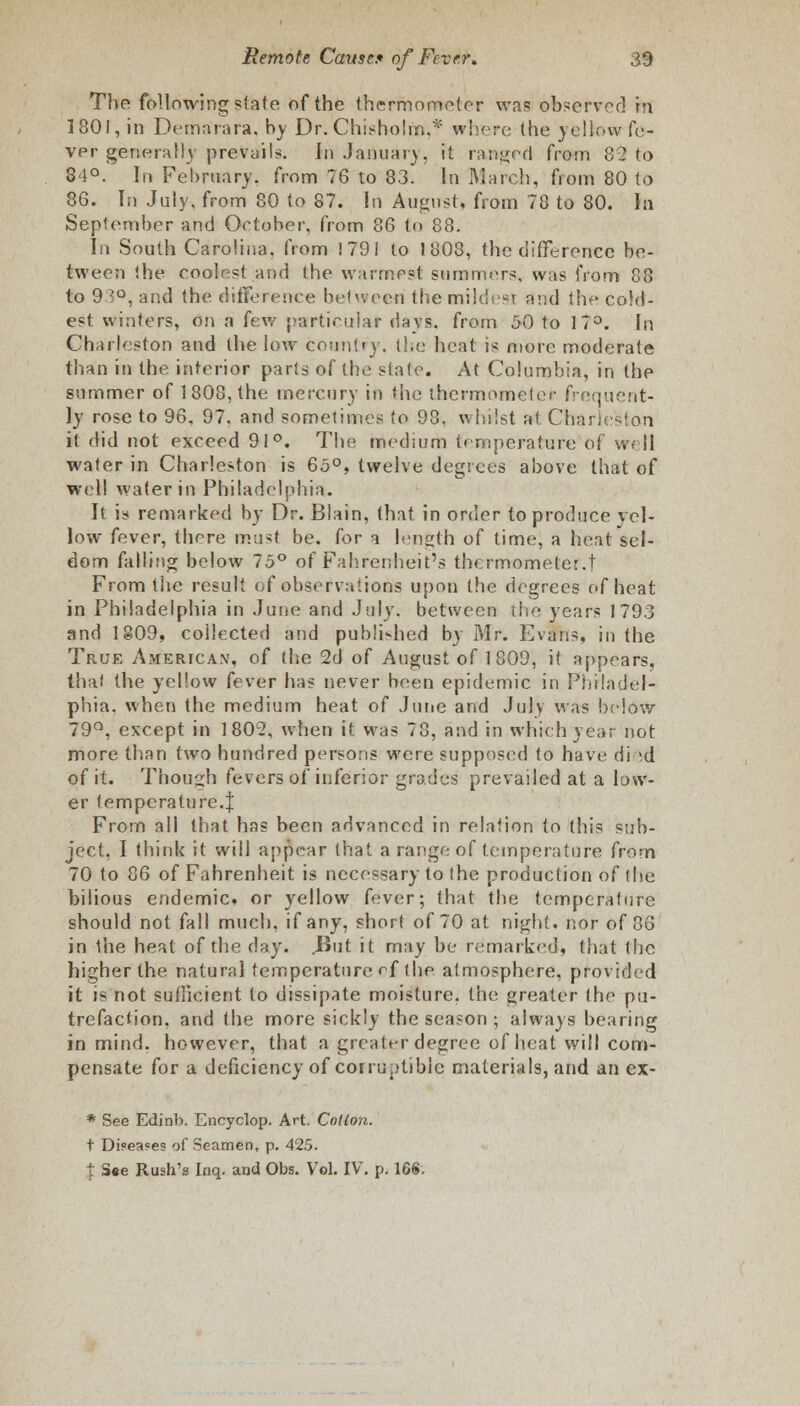 The following state of the thermometer was observed in 1801, in Dernarara. by Dr. Chisholfa,* where (he yellow fe- ver generally prevails. In January, it ranged from 82 to 84°. In February, from 76 to 83. In March, from 80 to 86. In July, from 80 to 87. In August* from 78 to 80. In September and October, from 86 to 88. In South Carolina, from 1 791 to 1803, the difference be- tween the coolest and the warmest summers, was from 88 to 9vo, and the difference between the milder and the cold- est winters, on a few particular days, from 50 to 17°. In Charleston and the low country, the heat is niore moderate than in the interior parts of the state. At Columbia, in the summer of 1808, the mercury in the thermometer frequent- ly rose to 96, 97, and sometimes to 98. whilst at. Charleston it did not exceed 91°. The medium temperature of well water in Charleston is 65°, twelve degrees above that of well water in Philadelphia. It is remarked by Dr. Blain, that in order to produce yel- low fever, there must be. for a length of time, a heat sel- dom falling below 75° of Fahrenheit's thermometer.t From the result of observations upon the degrees of heat in Philadelphia in June and July, between the years 1793 and 1809, collected and publi-hed by Mr. Evans, in the True American, of the 2d of August of 1809, it appears, that the yellow fever has never been epidemic in Philadel- phia, when the medium heat of June and July was below 79°, except in 1802, when it was 78, and in which year not more than two hundred persons were supposed to have di id of it. Though fevers of inferior grades prevailed at a low- er temperature.J From all that has been advanced in relation to (his sub- ject, I think it will appear that a range of temperature from 70 to 86 of Fahrenheit is necessary to (he production of the bilious endemic, or yellow fever; that the temperature should not fall much, if any, short of 70 at night, nor of 36 in the heat of the day. But it may be remarked, that (he higher the naturaj temperature rf (he atmosphere, provided it is not sulHcient to dissipate moisture, the greater (he pu- trefaction, and (he more sickly the season ; always bearing in mind, however, that a greater degree of heat will com- pensate for a deficiency of corruptible materials, and an ex- * See Edinb. Encyclop. Art. Colion. t Di«ea?es of Seamen, p. 425. % S«e Rush's Inq. and Obs. Vol. IV. p. 168.