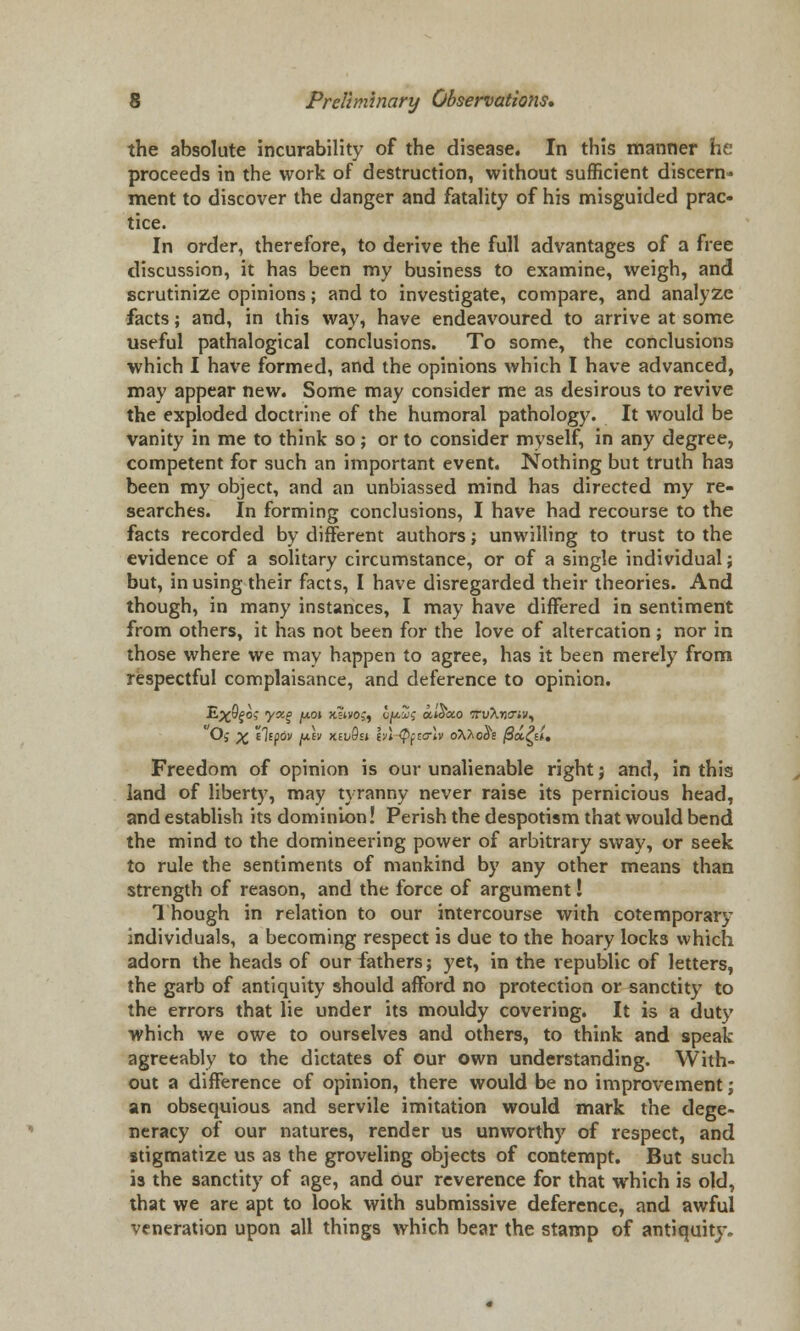 the absolute incurability of the disease. In this manner he proceeds in the work of destruction, without sufficient discern- ment to discover the danger and fatality of his misguided prac- tice. In order, therefore, to derive the full advantages of a free discussion, it has been my business to examine, weigh, and scrutinize opinions; and to investigate, compare, and analyze facts; and, in this way, have endeavoured to arrive at some useful pathalogical conclusions. To some, the conclusions which I have formed, and the opinions which I have advanced, may appear new. Some may consider me as desirous to revive the exploded doctrine of the humoral pathology. It would be vanity in me to think so; or to consider myself, in any degree, competent for such an important event. Nothing but truth has been my object, and an unbiassed mind has directed my re- searches. In forming conclusions, I have had recourse to the facts recorded by different authors; unwilling to trust to the evidence of a solitary circumstance, or of a single individual; but, in using their facts, I have disregarded their theories. And though, in many instances, I may have differed in sentiment from others, it has not been for the love of altercation; nor in those where we may happen to agree, has it been merely from respectful complaisance, and deference to opinion. Oj p£ e7e(jov jw.ev xei/0j» hi <Pfztr\v o\hooe jSa^sii. Freedom of opinion is our unalienable right} and, in this land of liberty, may tyranny never raise its pernicious head, and establish its dominion! Perish the despotism that would bend the mind to the domineering power of arbitrary sway, or seek to rule the sentiments of mankind by any other means than strength of reason, and the force of argument I Though in relation to our intercourse with cotemporary individuals, a becoming respect is due to the hoary locks which adorn the heads of our fathers; yet, in the republic of letters, the garb of antiquity should afford no protection or sanctity to the errors that lie under its mouldy covering. It is a duty which we owe to ourselves and others, to think and speak agreeably to the dictates of our own understanding. With- out a difference of opinion, there would be no improvement; an obsequious and servile imitation would mark the dege- neracy of our natures, render us unworthy of respect, and stigmatize us as the groveling objects of contempt. But such is the sanctity of age, and our reverence for that which is old, that we are apt to look with submissive deference, and awful veneration upon all things which bear the stamp of antiquity.