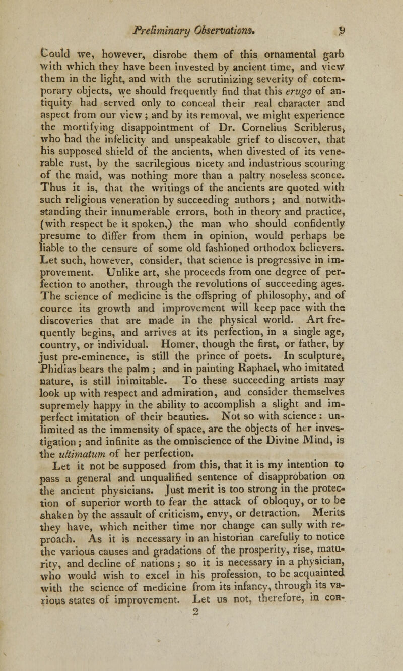 Could we, however, disrobe them of this ornamental garb with which they have been invested by ancient time, and view them in the light, and with the scrutinizing severity of cotem- porary objects, we should frequently find that this erugo of an- tiquity had served only to conceal their real character and aspect from our view ; and by its removal, we might experience the mortifying disappointment of Dr. Cornelius Scriblerus, who had the infelicity and unspeakable grief to discover, that his supposed shield of the ancients, when divested of its vene- rable rust, by the sacrilegious nicety and industrious scouring of the maid, was nothing more than a paltry noseless sconce. Thus it is, that the writings of the ancients are quoted with such religious veneration by succeeding authors; and notwith- standing their innumerable errors, both in theory and practice, (with respect be it spoken,) the man who should confidently presume to differ from them in opinion, would perhaps be liable to the censure of some old fashioned orthodox believers. Let such, however, consider, that science is progressive in im- provement. Unlike art, she proceeds from one degree of per- fection to another, through the revolutions of succeeding ages. The science of medicine is the offspring of philosophy, and of cource its growth and improvement will keep pace with the discoveries that are made in the physical world. Art fre- quently begins, and arrives at its perfection, in a single age, country, or individual. Homer, though the first, or father, by just pre-eminence, is still the prince of poets. In sculpture, Phidias bears the palm ; and in painting Raphael, who imitated nature, is still inimitable. To these succeeding artists may look up with respect and admiration, and consider themselves supremely happy in the ability to accomplish a slight and im- perfect imitation of their beauties. Not so with science: un- limited as the immensity of space, are the objects of her inves- tigation ; and infinite as the omniscience of the Divine Mind, is the ultimatum of her perfection. Let it not be supposed from this, that it is my intention to pass a general and unqualified sentence of disapprobation on the ancient physicians. Just merit is too strong in the protec- tion of superior worth to fear the attack of obloquy, or to be shaken by the assault of criticism, envy, or detraction. Merits they have, which neither time nor change can sully with re- proach. As it is necessary in an historian carefully to notice the various causes and gradations of the prosperity, rise, matu- rity, and decline of nations ; so it is necessary in a physician, who would wish to excel in his profession, to be acquainted with the science of medicine from its infancy, through its va- rious states of improvement. Let us not, therefore, in con-