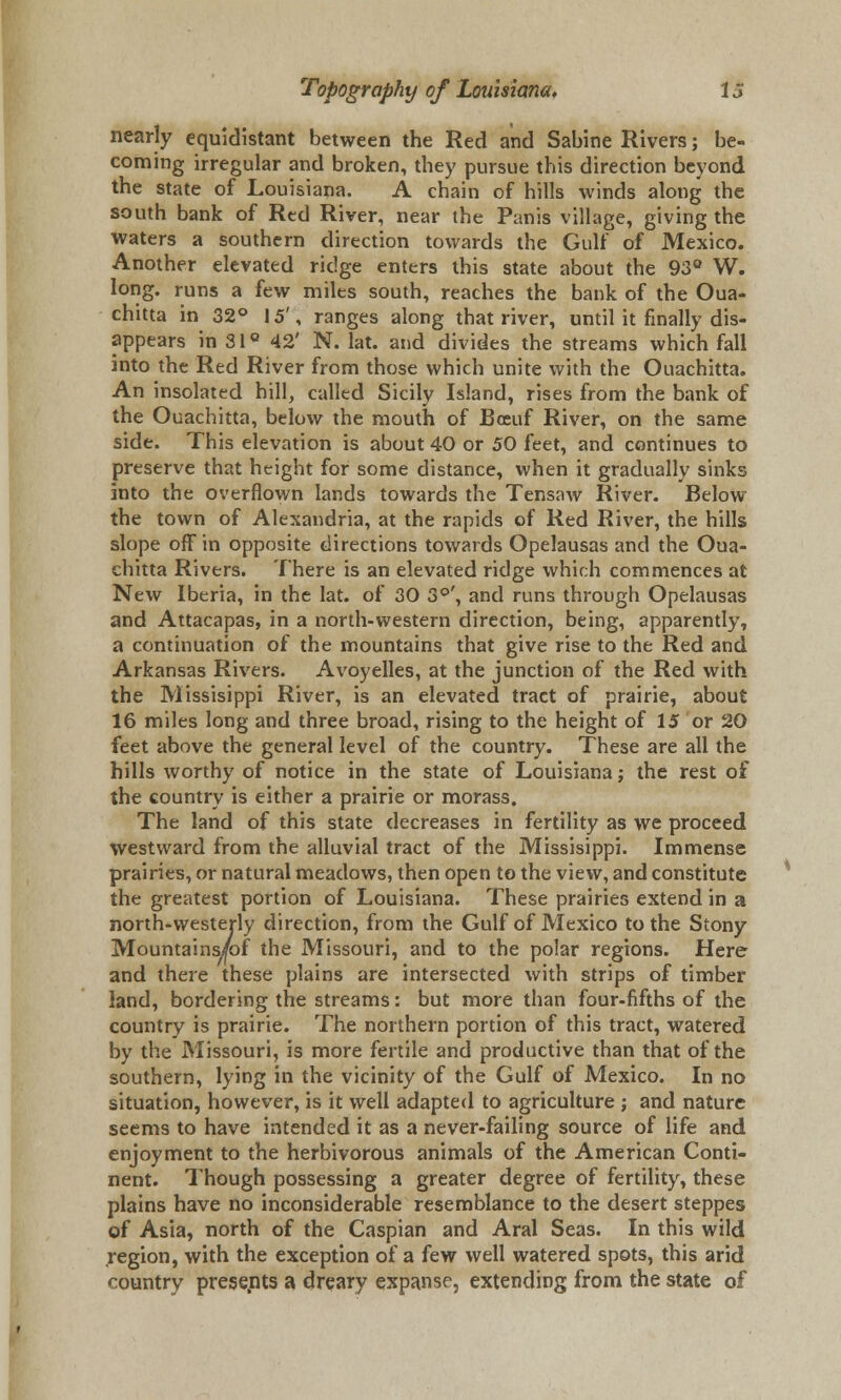 nearly equidistant between the Red and Sabine Rivers; be- coming irregular and broken, they pursue this direction beyond the state of Louisiana. A chain of hills winds along the south bank of Red River, near the Panis village, giving the waters a southern direction towards the Gulf of Mexico. Another elevated ridge enters this state about the 93° W. long, runs a few miles south, reaches the bank of the Oua- chitta in 32° 15', ranges along that river, until it finally dis- appears in 31 ° 42' N. lat. and divides the streams which fall into the Red River from those which unite with the Ouachitta. An insolated hill, called Sicily Island, rises from the bank of the Ouachitta, below the mouth of Bceuf River, on the same side. This elevation is about 40 or 50 feet, and continues to preserve that height for some distance, when it gradually sinks into the overflown lands towards the Tensaw River. Below the town of Alexandria, at the rapids of Red River, the hills slope off in opposite directions towards Opelausas and the Oua- chitta Rivers. There is an elevated ridge which commences at New Iberia, in the lat. of 30 3°', and runs through Opelausas and Attacapas, in a north-western direction, being, apparently, a continuation of the mountains that give rise to the Red and Arkansas Rivers. Avoyelles, at the junction of the Red with the Missisippi River, is an elevated tract of prairie, about 16 miles long and three broad, rising to the height of 15 or 20 feet above the general level of the country. These are all the hills worthy of notice in the state of Louisiana; the rest of the country is either a prairie or morass. The land of this state decreases in fertility as we proceed westward from the alluvial tract of the Missisippi. Immense prairies, or natural meadows, then open to the view, and constitute the greatest portion of Louisiana. These prairies extend in a north-westerly direction, from the Gulf of Mexico to the Stony Mountains/of the Missouri, and to the polar regions. Here and there these plains are intersected with strips of timber land, bordering the streams: but more than four-fifths of the country is prairie. The northern portion of this tract, watered by the Missouri, is more fertile and productive than that of the southern, lying in the vicinity of the Gulf of Mexico. In no situation, however, is it well adapted to agriculture ; and nature seems to have intended it as a never-failing source of life and enjoyment to the herbivorous animals of the American Conti- nent. Though possessing a greater degree of fertility, these plains have no inconsiderable resemblance to the desert steppes of Asia, north of the Caspian and Aral Seas. In this wild region, with the exception of a few well watered spots, this arid country presents a dreary expanse, extending from the state of