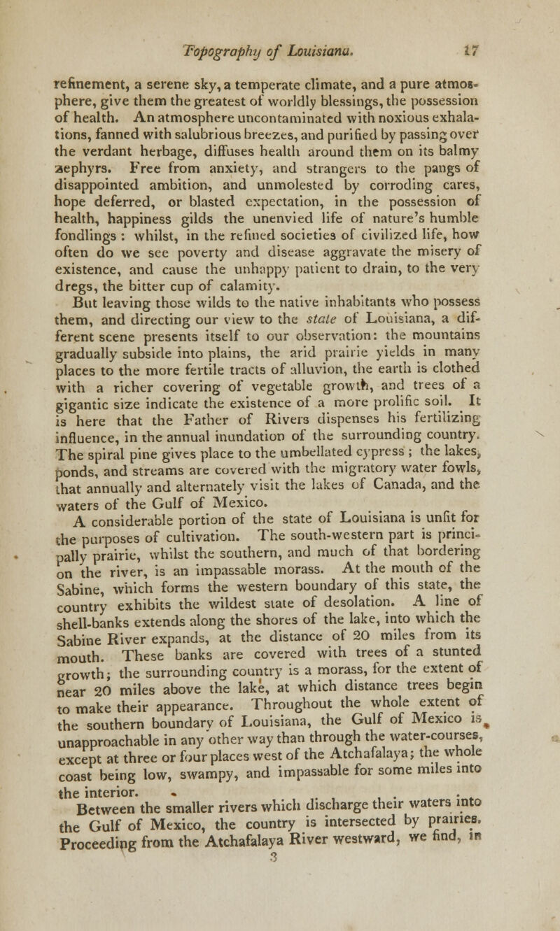 refinement, a serene sky, a temperate climate, and a pure atmos- phere, give them the greatest of worldly blessings, the possession of health. An atmosphere uncontaminated with noxious exhala- tions, fanned with salubrious breezes, and purified by passing over the verdant herbage, diffuses health around them on its balmy aephyrs. Free from anxiety, and strangers to the pangs of disappointed ambition, and unmolested by corroding cares, hope deferred, or blasted expectation, in the possession of health, happiness gilds the unenvied life of nature's humble fondlings : whilst, in the refined societies of civilized life, how often do we see poverty and disease aggravate the misery of existence, and cause the unhappy patient to drain, to the very- dregs, the bitter cup of calamity. But leaving those wilds to the native inhabitants who possess them, and directing our view to the state of Louisiana, a dif- ferent scene presents itself to our observation: the mountains gradually subside into plains, the arid prairie yields in many- places to the more fertile tracts of alluvion, the earth is clothed with a richer covering of vegetable growth, and trees of a gigantic size indicate the existence of a more prolific soil. It is here that the Father of Rivers dispenses his fertilizing influence, in the annual inundation of the surrounding country. The spiral pine gives place to the umbellated cypress ; the lakes, ponds, and streams are covered with the migratory water fowls, that annually and alternately visit the lakes of Canada, and the waters of the Gulf of Mexico. A considerable portion of the state of Louisiana is unfit for the purposes of cultivation. The south-western part is princi- pally prairie, whilst the southern, and much of that bordering on the river, is an impassable morass. At the mouth of the Sabine, which forms the western boundary of this state, the country exhibits the wildest state of desolation. A line of shell-banks extends along the shores of the lake, into which the Sabine River expands, at the distance of 20 miles from its mouth. These banks are covered with trees of a stunted growth; the surrounding country is a morass, for the extent of near 20 miles above the lake, at which distance trees begin to make their appearance. Throughout the whole extent of the southern boundary of Louisiana, the Gulf of Mexico is, unapproachable in any other way than through the water-courses, except at three or four places west of the Atchafalaya; the whole coast being low, swampy, and impassable for some miles into the interior. « . Between the smaller rivers which discharge their waters into the Gulf of Mexico, the country is intersected by Pra»ie.8' Proceeding from the Atchafalaya River westward, we find, in 3