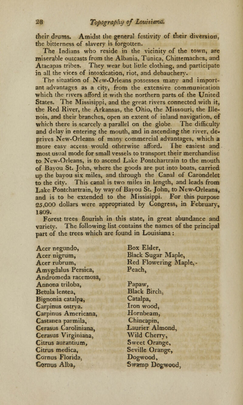 their drums. Amidst the general festivity of their diversion, the bitterness of slavery is forgotten. The Indians who reside in the vicinity of the town, are miserable outcasts from the Albania, Tunica, Chittemaches, and Atacapas tribes. They wear but little clothing, and participate in all the vices of intoxication, riot, and debauchery. The situation of Nc:w-Orleans possesses many and import- ant advantages as a city, from the extensive communication which the rivers afford it with the northern parts of the United States. The Missisippi, and the great rivers connected with it, the Red River, the Arkansas, the Ohio, the Missouri, the Ille- nois, and their branches, open an extent of inland navigation, of which there is scarcely a parallel on the globe The difficulty and delay in entering the mouth, and in ascending the river, de- prives New-Orleans of many commercial advantages, which a more easy access would otherwise afford. The easiest and most usual mode for small vessels to transport their merchandise to New-Orleans, is to ascend Lake Pontchartrain to the mouth of Bayou St. John, where the goods are put into boats, carried up the bayou six miles, and through the Canal of Carondelet to the city. This canal is two miles in length, and leads from Lake Pontchartrain, by way of Bayou St. John, to New-Orleans, and is to be extended to the Missisippi. For this purpose 25,000 dollars were appropriated by Congress, in February, 1809. Forest trees flourish in this state, in great abundance and variety. The following list contains the names of the principal part of the trees which are found in Louisiana : Acer negundo, Box Elder, Acer nigrum, Black Sugar Maple, Acer rubrum, Red Flowering Maple, - Amygdalus Persica, Peach, Andromeda racemosa, Annona triloba, Papaw, Betula lentea, Black Birch, Bignonia catalpa, Catalpa, Carpinus ostrya. Iron wood, Carpinus Americana, Hornbeam, Castanea parmila, Chincapin, Cerasus Caroliniana, Laurier Almond, Cerasus Virginiana, Wild Cherry, Citrus aurantium, Sweet Orange, Citrus medica, Seville Orange, Cornus Florida, Dogwood, Cornus Alba? Swamp Dogwood,