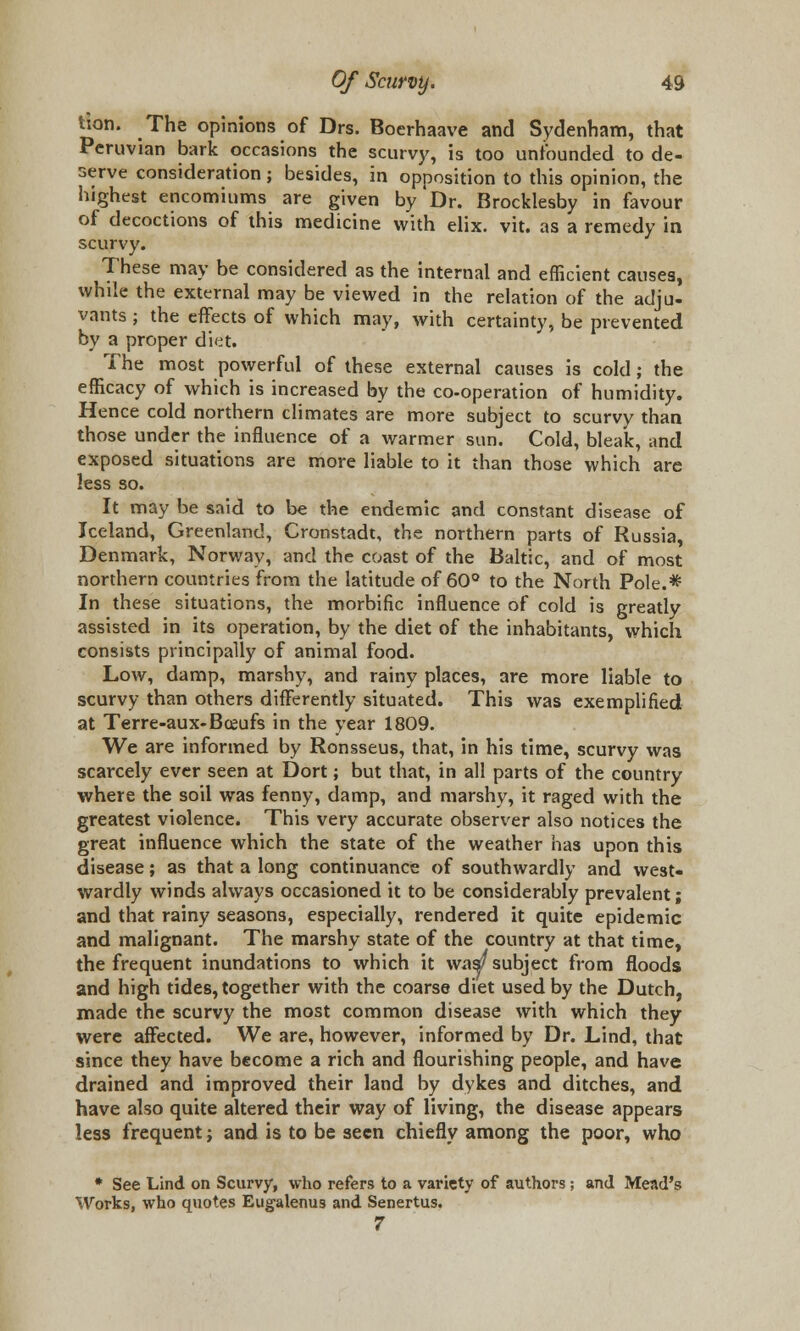 tlon. The opinions of Drs. Boerhaave and Sydenham, that Peruvian bark occasions the scurvy, is too unfounded to de- serve consideration; besides, in opposition to this opinion, the highest encomiums are given by Dr. Brocklesby in favour of decoctions of this medicine with elix. vit. as a remedy in scurvy. These may be considered as the internal and efficient causes, while the external may be viewed in the relation of the adju- vants ; the effects of which may, with certainty, be prevented by a proper diet. The most powerful of these external causes is cold; the efficacy of which is increased by the co-operation of humidity. Hence cold northern climates are more subject to scurvy than those under the influence of a warmer sun. Cold, bleak, and exposed situations are more liable to it than those which are less so. It may be said to be the endemic and constant disease of Iceland, Greenland, Cronstadt, the northern parts of Russia, Denmark, Norway, and the coast of the Baltic, and of most northern countries from the latitude of 60° to the North Pole.* In these situations, the morbific influence of cold is greatly assisted in its operation, by the diet of the inhabitants, which consists principally of animal food. Low, damp, marshy, and rainy places, are more liable to scurvy than others differently situated. This was exemplified at Terre-aux-Bceufs in the year 1809. We are informed by Ronsseus, that, in his time, scurvy was scarcely ever seen at Dort; but that, in all parts of the country where the soil was fenny, damp, and marshy, it raged with the greatest violence. This very accurate observer also notices the great influence which the state of the weather has upon this disease; as that a long continuance of southwardly and west- wardly winds always occasioned it to be considerably prevalent; and that rainy seasons, especially, rendered it quite epidemic and malignant. The marshy state of the country at that time, the frequent inundations to which it was/subject from floods and high tides, together with the coarse diet used by the Dutch, made the scurvy the most common disease with which they were affected. We are, however, informed by Dr. Lind, that since they have become a rich and flourishing people, and have drained and improved their land by dykes and ditches, and have also quite altered their way of living, the disease appears less frequent; and is to be seen chiefly among the poor, who * See Lind on Scurvy, who refers to a variety of authors; and Mead's Works, who quotes Eugalenus and Senertus. 7