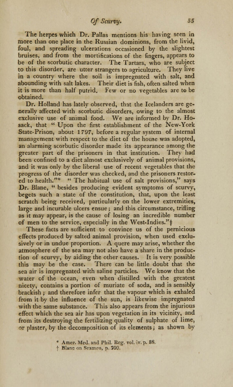 The herpes which Dr. Pallas mentions his having seen in more than one place in the Russian dominions, from the livid, foul, and spreading ulcerations occasioned by the slightest bruises, and from the mortifications of the fingers, appears to be of the scorbutic character. The Tartars, who are subject to this disorder, are utter strangers to agriculture. They live in a country where the soil is impregnated with salt, and abounding with salt lakes. Their diet is fish, often salted when it is more than half putrid. Few or no vegetables are to be obtained. Dr. Holland has lately observed, that the Icelanders are ge- nerally affected with scorbutic disorders, owing to the almost exclusive use of animal food. We are informed by Dr. Ho- sack, that  Upon the first establishment of the New-York State-Prison, about 1797, before a regular system of internal management with respect to the diet of the house was adopted, an alarming scorbutic disorder made its appearance among the greater part of the prisoners in that institution. They had been confined to a diet almost exclusively of animal provisions, and it was only by the liberal use of recent vegetables that the progress of the disorder was checked, and the prisoners restor- ed to health.*  The habitual use of salt provisions, says Dr. Blane,  besides producing evident symptoms of scurvy, begets such a state of the constitution, that, upon the least scratch being received, particularly on the lower extremities, large and incurable ulcers ensue; and this circumstance, trifling as it may appear, is the cause of losing an incredible number of men to the service, especially in the West-Indies.f These facts are sufficient to convince us of the pernicious effects produced by salted animal provision, when used exclu- sively or in undue proportion. A quere may arise, whether the atmosphere of the sea may not also have a share in the produc- tion of scurvy, by aiding the other causes. It is very possible this may be the case. There can be little doubt that the sea air is impregnated with saline particles. We know that the water of the ocean, even when distilled with the greatest nicety, contains a portion of muriate of soda, and is sensibly brackish ; and therefore infer that the vapour which is exhaled from it by the influence of the sun, is likewise impregnated with the same substance. This also appears from the injurious effect which the sea air has upon vegetation in its vicinity, and from its destroying the fertilizing quality of sulphate of lime, or plaster, by the decomposition of its elements; as shown by * Amer. Med. and Phil. Reg. vol. iv. p. 86. f Blane on Seamen, p. 300.