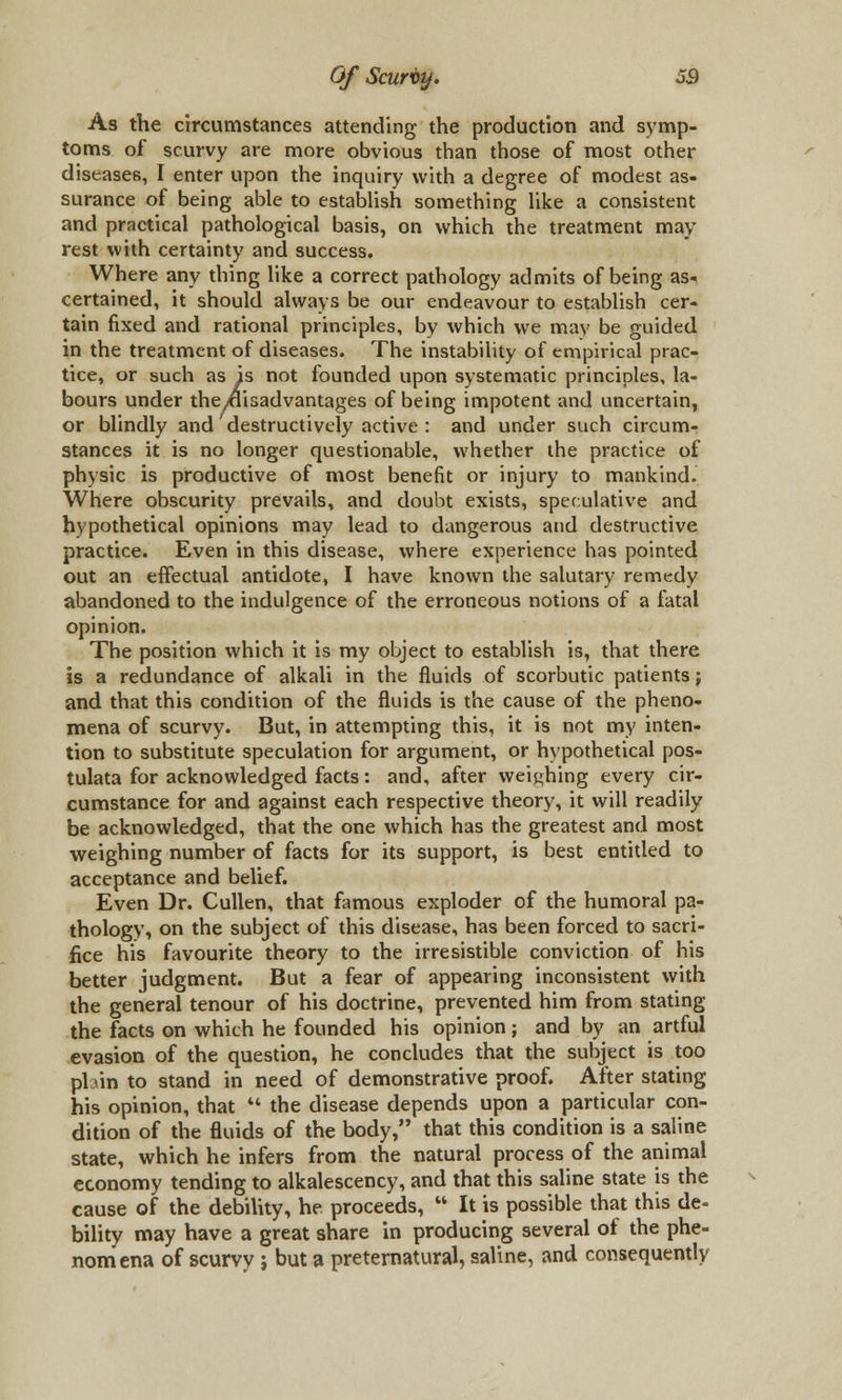 As the circumstances attending the production and symp- toms of scurvy are more obvious than those of most other diseases, I enter upon the inquiry with a degree of modest as- surance of being able to establish something like a consistent and practical pathological basis, on which the treatment may rest with certainty and success. Where any thing like a correct pathology admits of being as- certained, it should always be our endeavour to establish cer- tain fixed and rational principles, by which we may be guided in the treatment of diseases. The instability of empirical prac- tice, or such as is not founded upon systematic principles, la- bours under the^isadvantages of being impotent and uncertain, or blindly and destructively active : and under such circum- stances it is no longer questionable, whether the practice of physic is productive of most benefit or injury to mankind. Where obscurity prevails, and doubt exists, speculative and hypothetical opinions may lead to dangerous and destructive practice. Even in this disease, where experience has pointed out an effectual antidote, I have known the salutary remedy abandoned to the indulgence of the erroneous notions of a fatal opinion. The position which it is my object to establish is, that there is a redundance of alkali in the fluids of scorbutic patients; and that this condition of the fluids is the cause of the pheno- mena of scurvy. But, in attempting this, it is not my inten- tion to substitute speculation for argument, or hypothetical pos- tulata for acknowledged facts: and, after weighing every cir- cumstance for and against each respective theory, it will readily be acknowledged, that the one which has the greatest and most weighing number of facts for its support, is best entitled to acceptance and belief. Even Dr. Cullen, that famous exploder of the humoral pa- thology, on the subject of this disease, has been forced to sacri- fice his favourite theory to the irresistible conviction of his better judgment. But a fear of appearing inconsistent with the general tenour of his doctrine, prevented him from stating the facts on which he founded his opinion; and by an artful evasion of the question, he concludes that the subject is too pbin to stand in need of demonstrative proof. After stating his opinion, that M the disease depends upon a particular con- dition of the fluids of the body, that this condition is a saline state, which he infers from the natural process of the animal economy tending to alkalescency, and that this saline state is the cause of the debility, he proceeds,  It is possible that this de- bility may have a great share in producing several of the phe- nomena of scurvy; but a preternatural, saline, and consequently