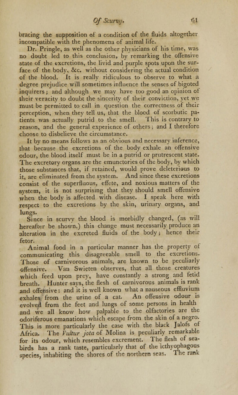 bracing the supposition of a condition of the fluids altogether incompatible with the phenomena of animal life. Dr. Pringle, as well as the other physicians of his time, was no doubt led to this conclusion, by remarking the offensive state of the excretions, the livid and purple spots upon the sur- face of the body, &c. without considering the actual condition of the blood. It is really ridiculous to observe to what a degree prejudice will sometimes influence the senses of bigoted inquirers; and although we may have too good an opinion ot their veracity to doubt the sincerity of their conviction, yet we must be permitted to call in question the correctness ot their perception, when they tell us, that the blood of scorbutic pa- tients was actually putrid to the smell. This is contrary to reason, and the general experience of others; and I therefore choose to disbelieve the circumstance. It by no means follows as an obvious and necessary inference, that because the excretions of the body exhale an offensive odour, the blood itself must be in a putrid or prutrescent state. The excretory organs are the emunctories of the body, by which those substances that, if retained, would prove deleterious to it, are eliminated from the system. And since these excretions consist of the superfluous, effete, and noxious matters of the system, it is not surprising that they should smell offensive when the body is affected with disease. I speak here with respect to the excretions by the skin, urinary organs, and lungs. Since in scurvy the blood is morbidly changed, (as will hereafter be shown,) this change must necessarily produce an alteration in the excreted fluids of the body; hence their fetor. Animal food in a particular manner has the property ot communicating this disagreeable smell to the excretions. Those of carnivorous animals, are known to be peculiarly offensive. Van Swieten observes, that all those creatures which feed upon prey, have constantly a strong and fetid breath. Hunter says, the flesh of carnivorous animals is rank and offensive: and it is well known what a nauseous effluvium exhales from the urine of a cat. An offensive odour is evolved from the feet and lungs of some persons in health and we all know how palpable to the olfactories are the odoriferous emanations which escape from the skin of a negro. This is more particularly the case with the black Jalofs of Africa. The Vultur jota of Molina is peculiarly remarkable for its odour, which resembles excrement. The flesh of sea- birds has a rank taste, particularly that of the icthyophagous species, inhabiting the shores of the northern seas. The rank